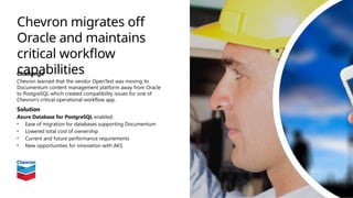 Chevron migrates off
Oracle and maintains
critical workflow
capabilities
Challenge
Chevron learned that the vendor OpenText was moving its
Documentum content management platform away from Oracle
to PostgreSQL which created compatibility issues for one of
Chevron’s critical operational workflow app.
Solution
Azure Database for PostgreSQL enabled:
• Ease of migration for databases supporting Documentum
• Lowered total cost of ownership
• Current and future performance requirements
• New opportunities for innovation with AKS
 