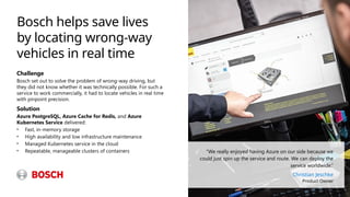 Bosch helps save lives
by locating wrong-way
vehicles in real time
Challenge
Bosch set out to solve the problem of wrong-way driving, but
they did not know whether it was technically possible. For such a
service to work commercially, it had to locate vehicles in real time
with pinpoint precision.
Solution
Azure PostgreSQL, Azure Cache for Redis, and Azure
Kubernetes Service delivered:
• Fast, in-memory storage
• High availability and low infrastructure maintenance
• Managed Kubernetes service in the cloud
• Repeatable, manageable clusters of containers “We really enjoyed having Azure on our side because we
could just spin up the service and route. We can deploy the
service worldwide.”
Christian Jeschke
Product Owner
 