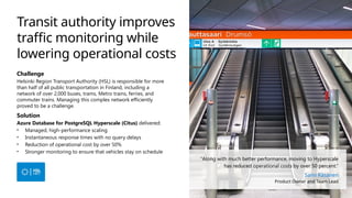 Transit authority improves
traffic monitoring while
lowering operational costs
Challenge
Helsinki Region Transport Authority (HSL) is responsible for more
than half of all public transportation in Finland, including a
network of over 2,000 buses, trams, Metro trains, ferries, and
commuter trains. Managing this complex network efficiently
proved to be a challenge.
Solution
Azure Database for PostgreSQL Hyperscale (Citus) delivered:
• Managed, high-performance scaling
• Instantaneous response times with no query delays
• Reduction of operational cost by over 50%
• Stronger monitoring to ensure that vehicles stay on schedule
“Along with much better performance, moving to Hyperscale
has reduced operational costs by over 50 percent.”
Sami Räsänen
Product Owner and Team Lead
 