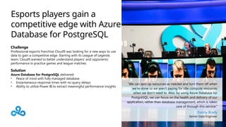 Esports players gain a
competitive edge with Azure
Database for PostgreSQL
Challenge
Professional esports franchise Cloud9 was looking for a new ways to use
data to gain a competitive edge. Starting with its League of Legends
team, Cloud9 wanted to better understand players’ and opponents’
performance in practice games and league matches.
Solution
Azure Database for PostgreSQL delivered:
• Peace of mind with fully managed database
• Instantaneous response times with no query delays
• Ability to utilize Power BI to extract meaningful performance insights
“We can spin up resources as needed and turn them off when
we’re done so we aren’t paying for idle compute resources
when we don’t need to. Also, by using Azure Database for
PostgreSQL, we can focus on the health and delivery of our
application, rather than database management, which is taken
care of through this service.”
Danny Brady
Senior Data Engineer
 