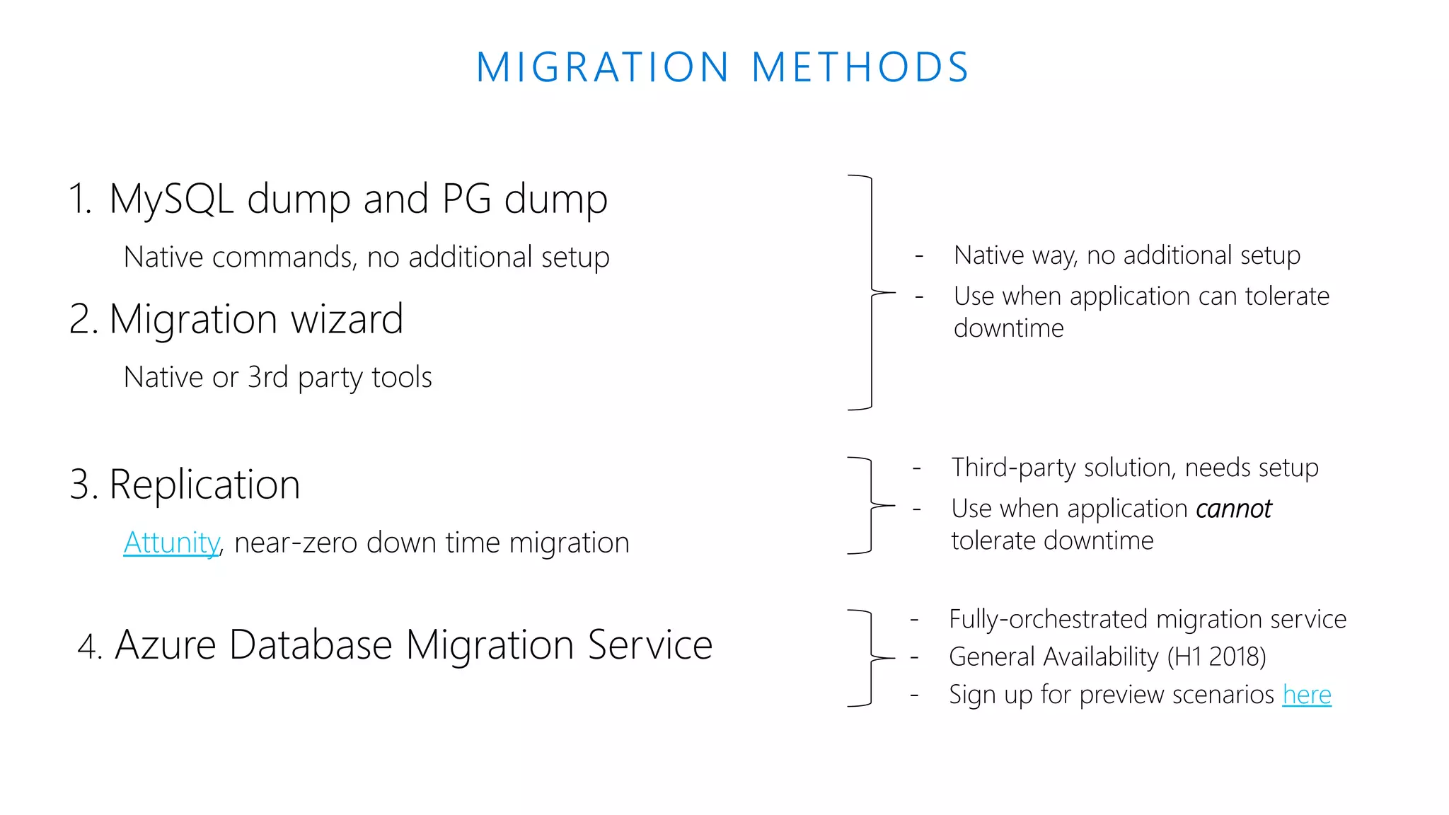 1. MySQL dump and PG dump Native commands, no additional setup 2. Migration wizard Native or 3rd party tools 3. Replication Attunity, near-zero down time migration Azure Database Migration Service MIGRATION METHODS - Native way, no additional setup - Use when application can tolerate downtime - Third-party solution, needs setup - Use when application cannot tolerate downtime - Fully-orchestrated migration service - General Availability (H1 2018) here 