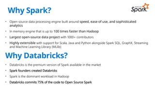 • Open-source data processing engine built around speed, ease of use, and sophisticated
analytics
• In memory engine that is up to 100 times faster than Hadoop
• Largest open-source data project with 1000+ contributors
• Highly extensible with support for Scala, Java and Python alongside Spark SQL, GraphX, Streaming
and Machine Learning Library (MLlib)
Why Databricks?
• Databricks is the premium version of Spark available in the market
• Spark founders created Databricks
• Spark is the dominant workload in Hadoop
• Databricks commits 75% of the code to Open Source Spark
Why Spark?
 