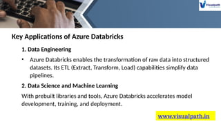 www.visualpath.in
1. Data Engineering
• Azure Databricks enables the transformation of raw data into structured
datasets. Its ETL (Extract, Transform, Load) capabilities simplify data
pipelines.
2. Data Science and Machine Learning
With prebuilt libraries and tools, Azure Databricks accelerates model
development, training, and deployment.
Key Applications of Azure Databricks
 