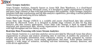 Azure Synapse Analytics:
Azure Synapse Analytics, formerly known as Azure SQL Data Warehouse, is a cloud-based
analytics service provided by Microsoft Azure. It is designed to enable organizations to analyze
and query large volumes of data with high performance and scalability. Azure Synapse Analytics
integrates both data warehousing and big data analytics capabilities, providing a unified platform
for processing and analyzing diverse datasets.
Azure Data Lake Storage:
Azure Data Lake Storage (ADLS) is a scalable and secure cloud-based data lake solution
provided by Microsoft Azure. It is designed to handle large volumes of data for big data
analytics and data science applications. Azure Data Lake Storage is built to support both
structured and unstructured data, allowing organizations to store and analyze diverse datasets
with high throughput and low-latency access.
Real-time Data Processing with Azure Stream Analytics:
Azure Stream Analytics is a real-time analytics service provided by Microsoft Azure that allows
organizations to process and analyze streaming data in real-time. It enables the extraction of
insights and actionable information from continuous streams of data generated by various
sources, such as IoT devices, social media, applications, and more. Azure Stream Analytics
supports a wide range of scenarios, including real-time monitoring, anomaly detection, and
event-driven applications
 