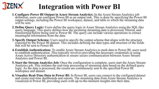 Integration with Power BI
1.Configure Power BI Output in Azure Stream Analytics: In the Azure Stream Analytics job
definition, users can configure Power BI as an output sink. This is done by specifying the Power BI
output settings, including the Power BI workspace, dataset, and table to which the streaming data
will be sent.
2.Define Query Logic: Users define the query logic in Azure Stream Analytics using the SQL-like
query language. This query defines how the incoming streaming data is processed, filtered, and
transformed before being sent to Power BI. The query can include various operations to extract
meaningful information from the data.
3.Specify Output Schema: Users need to specify the output schema that aligns with the structure
expected by the Power BI dataset. This includes defining the data types and structure of the fields
that will be sent to Power BI.
4.Establish Authentication: To enable Azure Stream Analytics to push data to Power BI, users need
to establish authentication. This typically involves providing the necessary credentials or using
Azure Active Directory authentication to ensure secure communication between Azure Stream
Analytics and Power BI.
5.Start the Stream Analytics Job: Once the configuration is complete, users start the Azure Stream
Analytics job. This initiates the real-time processing of streaming data based on the defined query
logic. As the data is processed, the results are continuously sent to the specified Power BI
workspace and dataset.
6.Visualize Real-Time Data in Power BI: In Power BI, users can connect to the configured dataset
and create real-time dashboards and reports. The streaming data from Azure Stream Analytics is
visualized in Power BI, providing users with up-to-the-moment insights into their data.
 