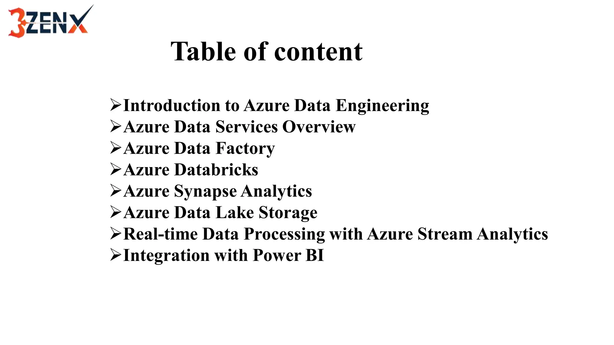 Table of content
Introduction to Azure Data Engineering
Azure Data Services Overview
Azure Data Factory
Azure Databricks
Azure Synapse Analytics
Azure Data Lake Storage
Real-time Data Processing with Azure Stream Analytics
Integration with Power BI
 