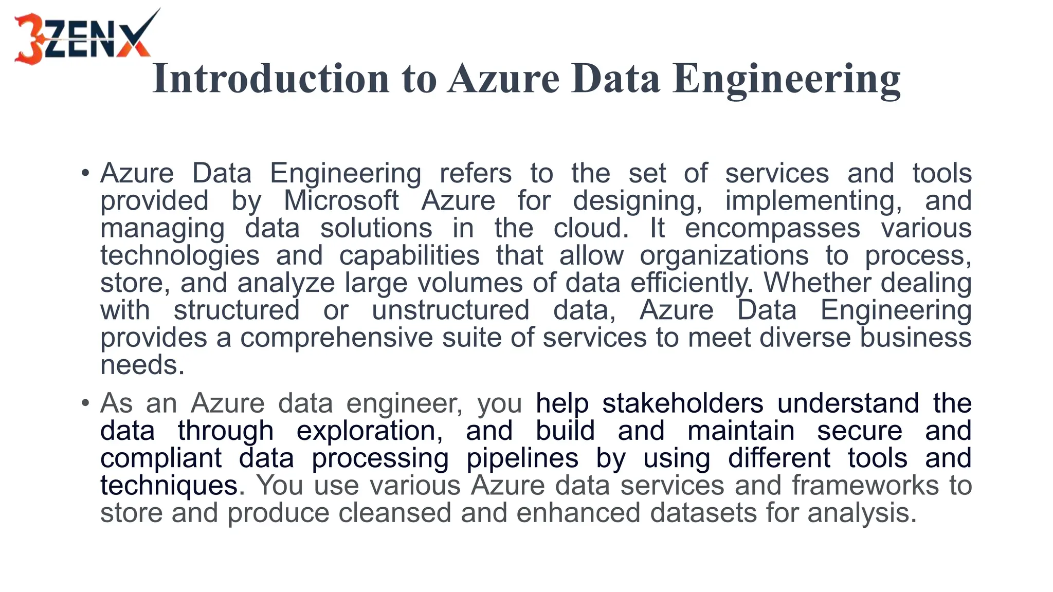 Introduction to Azure Data Engineering
• Azure Data Engineering refers to the set of services and tools
provided by Microsoft Azure for designing, implementing, and
managing data solutions in the cloud. It encompasses various
technologies and capabilities that allow organizations to process,
store, and analyze large volumes of data efficiently. Whether dealing
with structured or unstructured data, Azure Data Engineering
provides a comprehensive suite of services to meet diverse business
needs.
• As an Azure data engineer, you help stakeholders understand the
data through exploration, and build and maintain secure and
compliant data processing pipelines by using different tools and
techniques. You use various Azure data services and frameworks to
store and produce cleansed and enhanced datasets for analysis.
 