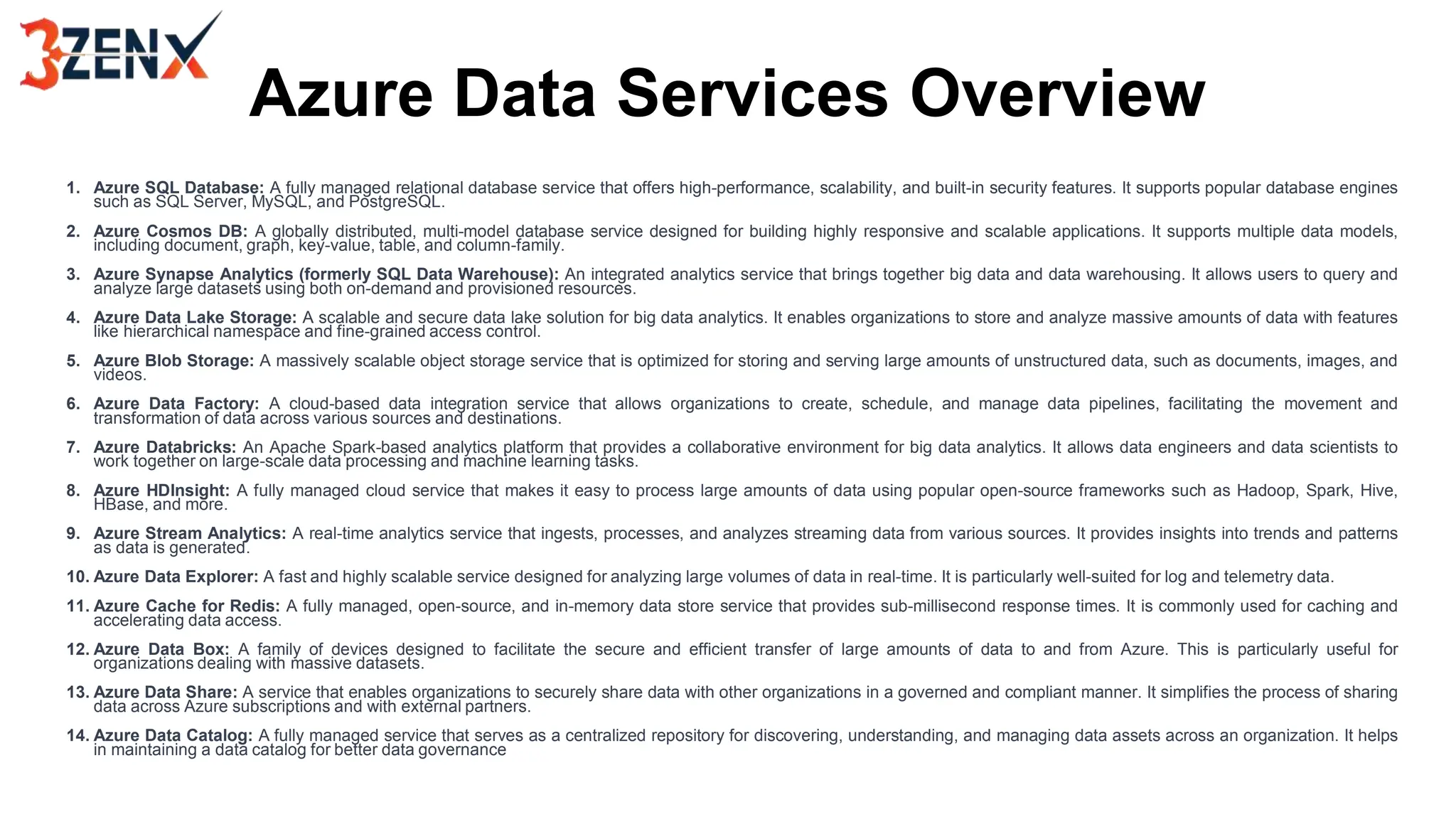 Azure Data Services Overview
1. Azure SQL Database: A fully managed relational database service that offers high-performance, scalability, and built-in security features. It supports popular database engines
such as SQL Server, MySQL, and PostgreSQL.
2. Azure Cosmos DB: A globally distributed, multi-model database service designed for building highly responsive and scalable applications. It supports multiple data models,
including document, graph, key-value, table, and column-family.
3. Azure Synapse Analytics (formerly SQL Data Warehouse): An integrated analytics service that brings together big data and data warehousing. It allows users to query and
analyze large datasets using both on-demand and provisioned resources.
4. Azure Data Lake Storage: A scalable and secure data lake solution for big data analytics. It enables organizations to store and analyze massive amounts of data with features
like hierarchical namespace and fine-grained access control.
5. Azure Blob Storage: A massively scalable object storage service that is optimized for storing and serving large amounts of unstructured data, such as documents, images, and
videos.
6. Azure Data Factory: A cloud-based data integration service that allows organizations to create, schedule, and manage data pipelines, facilitating the movement and
transformation of data across various sources and destinations.
7. Azure Databricks: An Apache Spark-based analytics platform that provides a collaborative environment for big data analytics. It allows data engineers and data scientists to
work together on large-scale data processing and machine learning tasks.
8. Azure HDInsight: A fully managed cloud service that makes it easy to process large amounts of data using popular open-source frameworks such as Hadoop, Spark, Hive,
HBase, and more.
9. Azure Stream Analytics: A real-time analytics service that ingests, processes, and analyzes streaming data from various sources. It provides insights into trends and patterns
as data is generated.
10. Azure Data Explorer: A fast and highly scalable service designed for analyzing large volumes of data in real-time. It is particularly well-suited for log and telemetry data.
11. Azure Cache for Redis: A fully managed, open-source, and in-memory data store service that provides sub-millisecond response times. It is commonly used for caching and
accelerating data access.
12. Azure Data Box: A family of devices designed to facilitate the secure and efficient transfer of large amounts of data to and from Azure. This is particularly useful for
organizations dealing with massive datasets.
13. Azure Data Share: A service that enables organizations to securely share data with other organizations in a governed and compliant manner. It simplifies the process of sharing
data across Azure subscriptions and with external partners.
14. Azure Data Catalog: A fully managed service that serves as a centralized repository for discovering, understanding, and managing data assets across an organization. It helps
in maintaining a data catalog for better data governance
 