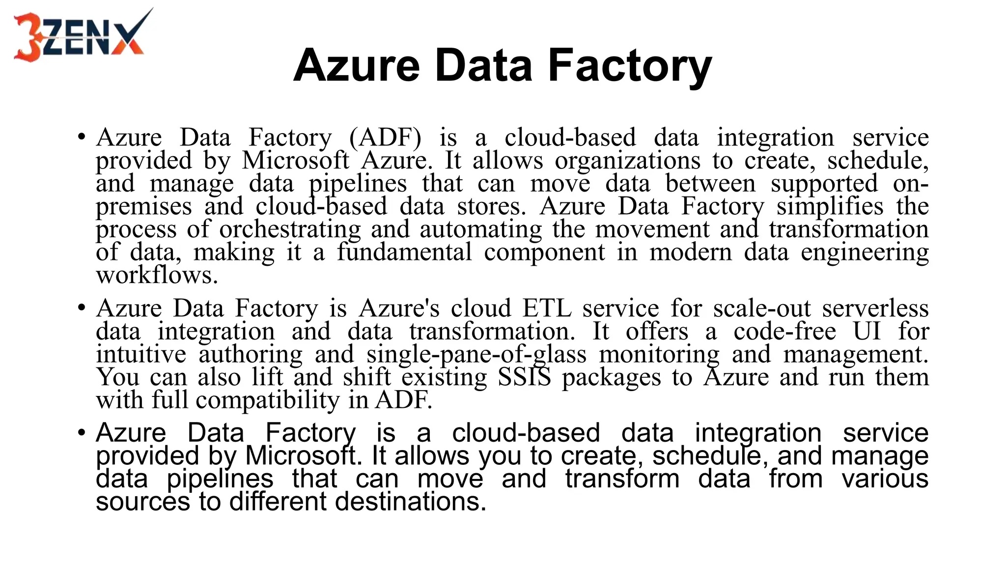 Azure Data Factory
• Azure Data Factory (ADF) is a cloud-based data integration service
provided by Microsoft Azure. It allows organizations to create, schedule,
and manage data pipelines that can move data between supported on-
premises and cloud-based data stores. Azure Data Factory simplifies the
process of orchestrating and automating the movement and transformation
of data, making it a fundamental component in modern data engineering
workflows.
• Azure Data Factory is Azure's cloud ETL service for scale-out serverless
data integration and data transformation. It offers a code-free UI for
intuitive authoring and single-pane-of-glass monitoring and management.
You can also lift and shift existing SSIS packages to Azure and run them
with full compatibility in ADF.
• Azure Data Factory is a cloud-based data integration service
provided by Microsoft. It allows you to create, schedule, and manage
data pipelines that can move and transform data from various
sources to different destinations.
 