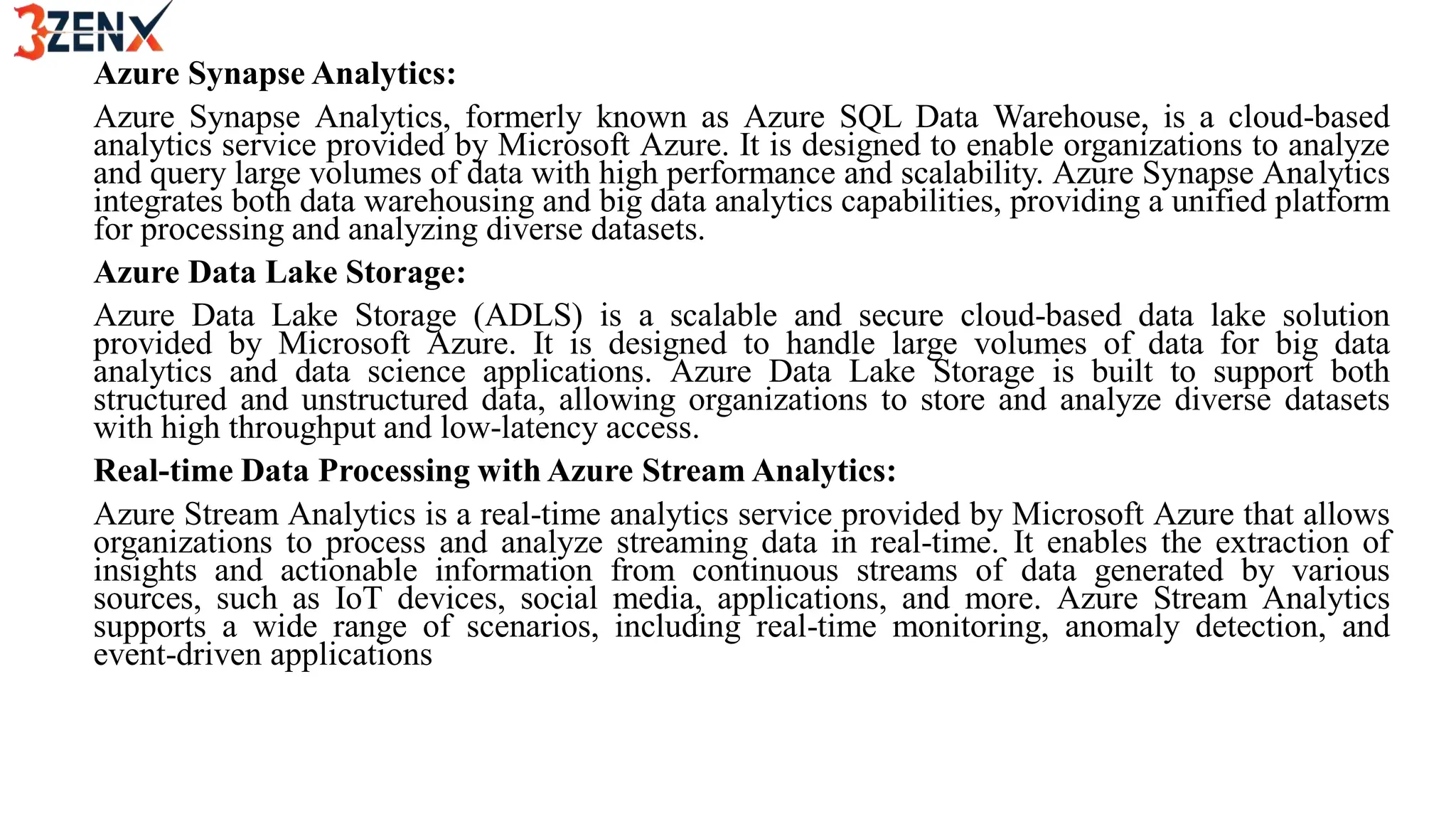 Azure Synapse Analytics:
Azure Synapse Analytics, formerly known as Azure SQL Data Warehouse, is a cloud-based
analytics service provided by Microsoft Azure. It is designed to enable organizations to analyze
and query large volumes of data with high performance and scalability. Azure Synapse Analytics
integrates both data warehousing and big data analytics capabilities, providing a unified platform
for processing and analyzing diverse datasets.
Azure Data Lake Storage:
Azure Data Lake Storage (ADLS) is a scalable and secure cloud-based data lake solution
provided by Microsoft Azure. It is designed to handle large volumes of data for big data
analytics and data science applications. Azure Data Lake Storage is built to support both
structured and unstructured data, allowing organizations to store and analyze diverse datasets
with high throughput and low-latency access.
Real-time Data Processing with Azure Stream Analytics:
Azure Stream Analytics is a real-time analytics service provided by Microsoft Azure that allows
organizations to process and analyze streaming data in real-time. It enables the extraction of
insights and actionable information from continuous streams of data generated by various
sources, such as IoT devices, social media, applications, and more. Azure Stream Analytics
supports a wide range of scenarios, including real-time monitoring, anomaly detection, and
event-driven applications
 