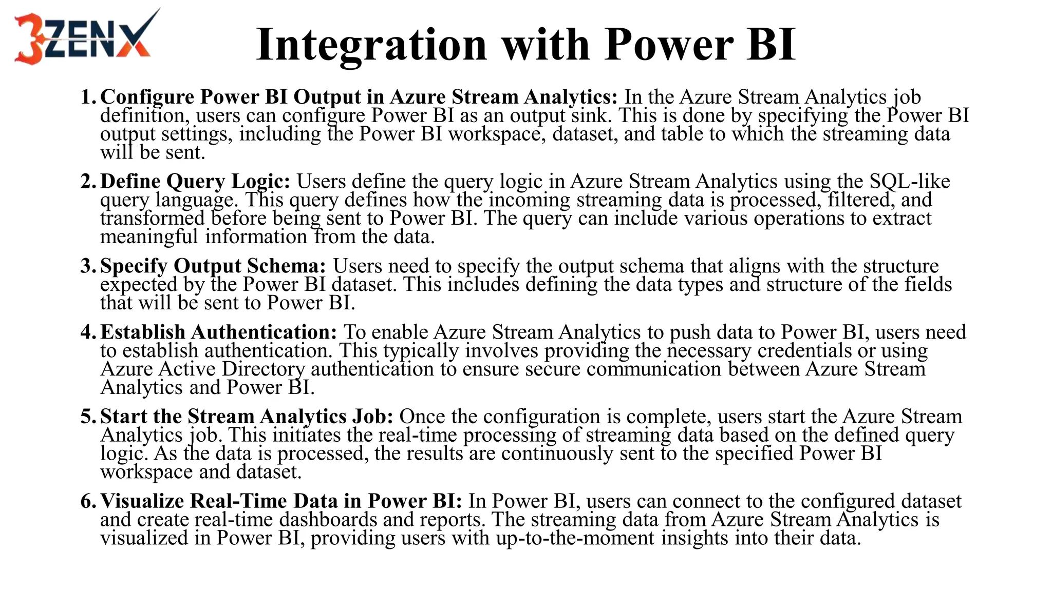 Integration with Power BI
1.Configure Power BI Output in Azure Stream Analytics: In the Azure Stream Analytics job
definition, users can configure Power BI as an output sink. This is done by specifying the Power BI
output settings, including the Power BI workspace, dataset, and table to which the streaming data
will be sent.
2.Define Query Logic: Users define the query logic in Azure Stream Analytics using the SQL-like
query language. This query defines how the incoming streaming data is processed, filtered, and
transformed before being sent to Power BI. The query can include various operations to extract
meaningful information from the data.
3.Specify Output Schema: Users need to specify the output schema that aligns with the structure
expected by the Power BI dataset. This includes defining the data types and structure of the fields
that will be sent to Power BI.
4.Establish Authentication: To enable Azure Stream Analytics to push data to Power BI, users need
to establish authentication. This typically involves providing the necessary credentials or using
Azure Active Directory authentication to ensure secure communication between Azure Stream
Analytics and Power BI.
5.Start the Stream Analytics Job: Once the configuration is complete, users start the Azure Stream
Analytics job. This initiates the real-time processing of streaming data based on the defined query
logic. As the data is processed, the results are continuously sent to the specified Power BI
workspace and dataset.
6.Visualize Real-Time Data in Power BI: In Power BI, users can connect to the configured dataset
and create real-time dashboards and reports. The streaming data from Azure Stream Analytics is
visualized in Power BI, providing users with up-to-the-moment insights into their data.
 
