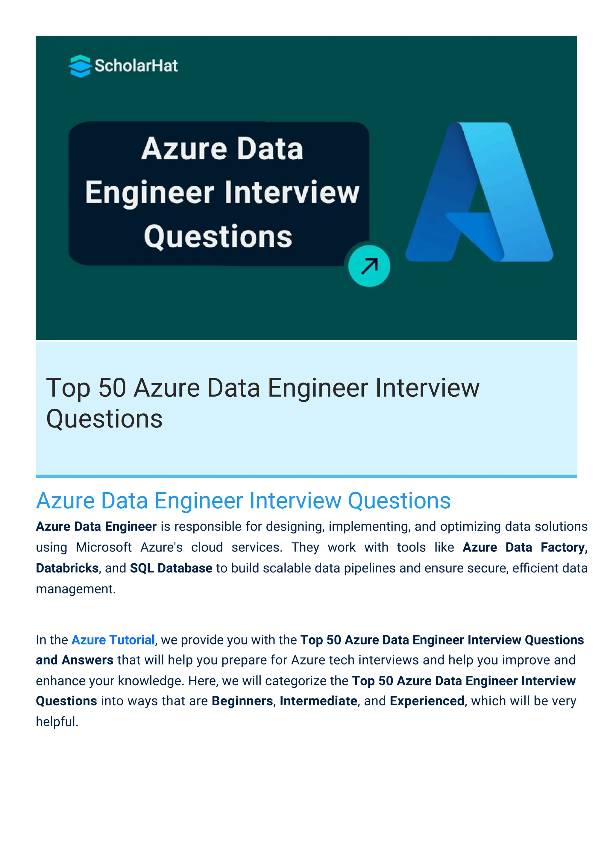 Top 50 Azure Data Engineer Interview
Questions
Azure Data Engineer Interview Questions
Azure Data Engineer is responsible for designing, implementing, and optimizing data solutions
using Microsoft Azure's cloud services. They work with tools like Azure Data Factory,
Databricks, and SQL Database to build scalable data pipelines and ensure secure, eﬃcient data
management.
In the Azure Tutorial, we provide you with the Top 50 Azure Data Engineer Interview Questions
and Answers that will help you prepare for Azure tech interviews and help you improve and
enhance your knowledge. Here, we will categorize the Top 50 Azure Data Engineer Interview
Questions into ways that are Beginners, Intermediate, and Experienced, which will be very
helpful.
 