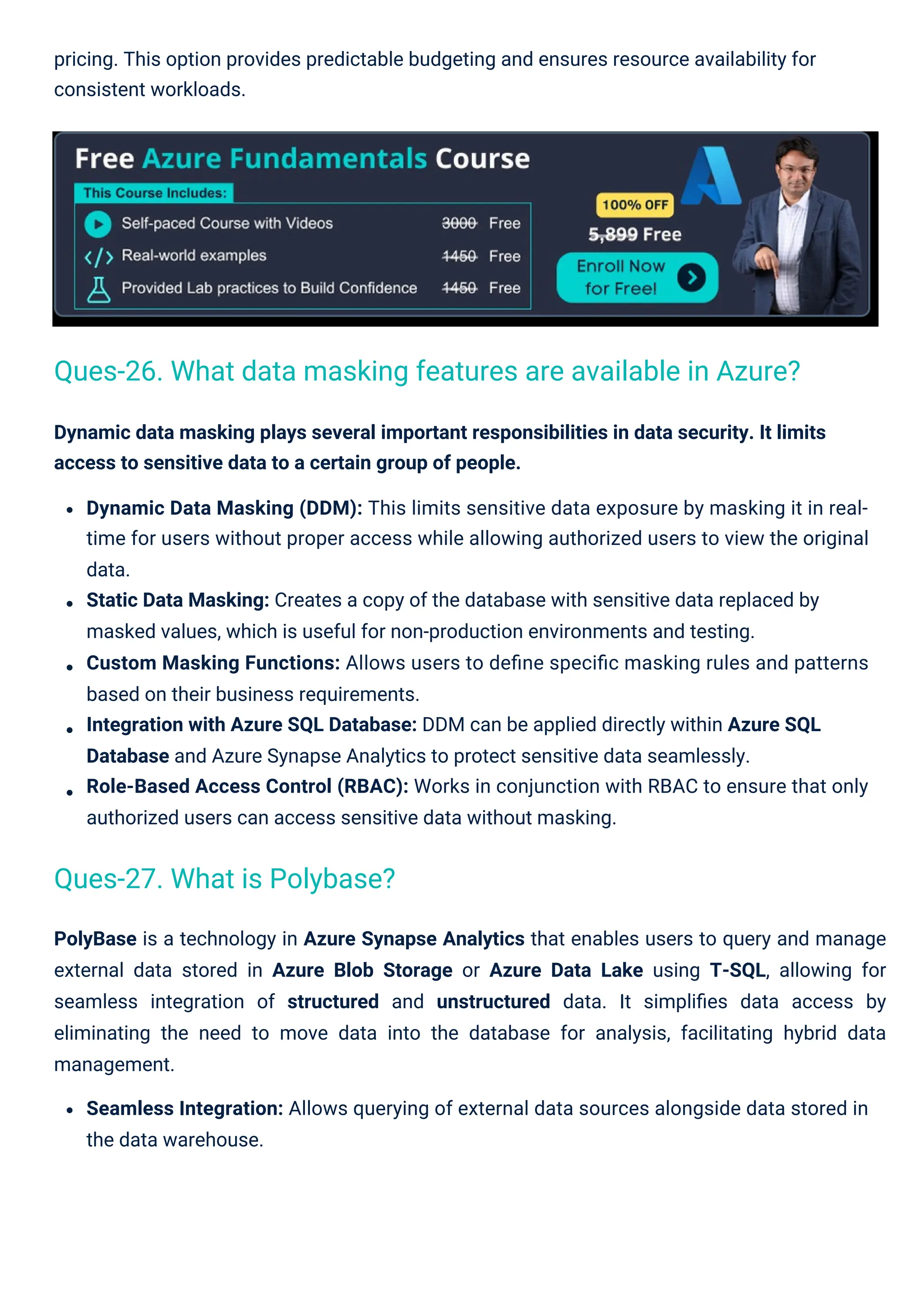 PolyBase is a technology in Azure Synapse Analytics that enables users to query and manage
external data stored in Azure Blob Storage or Azure Data Lake using T-SQL, allowing for
seamless integration of structured and unstructured data. It simpliﬁes data access by
eliminating the need to move data into the database for analysis, facilitating hybrid data
management.
Seamless Integration: Allows querying of external data sources alongside data stored in
the data warehouse.
pricing. This option provides predictable budgeting and ensures resource availability for
consistent workloads.
Dynamic data masking plays several important responsibilities in data security. It limits
access to sensitive data to a certain group of people.
Dynamic Data Masking (DDM): This limits sensitive data exposure by masking it in real-
time for users without proper access while allowing authorized users to view the original
data.
Static Data Masking: Creates a copy of the database with sensitive data replaced by
masked values, which is useful for non-production environments and testing.
Custom Masking Functions: Allows users to deﬁne speciﬁc masking rules and patterns
based on their business requirements.
Integration with Azure SQL Database: DDM can be applied directly within Azure SQL
Database and Azure Synapse Analytics to protect sensitive data seamlessly.
Role-Based Access Control (RBAC): Works in conjunction with RBAC to ensure that only
authorized users can access sensitive data without masking.
Ques-27. What is Polybase?
Ques-26. What data masking features are available in Azure?
 