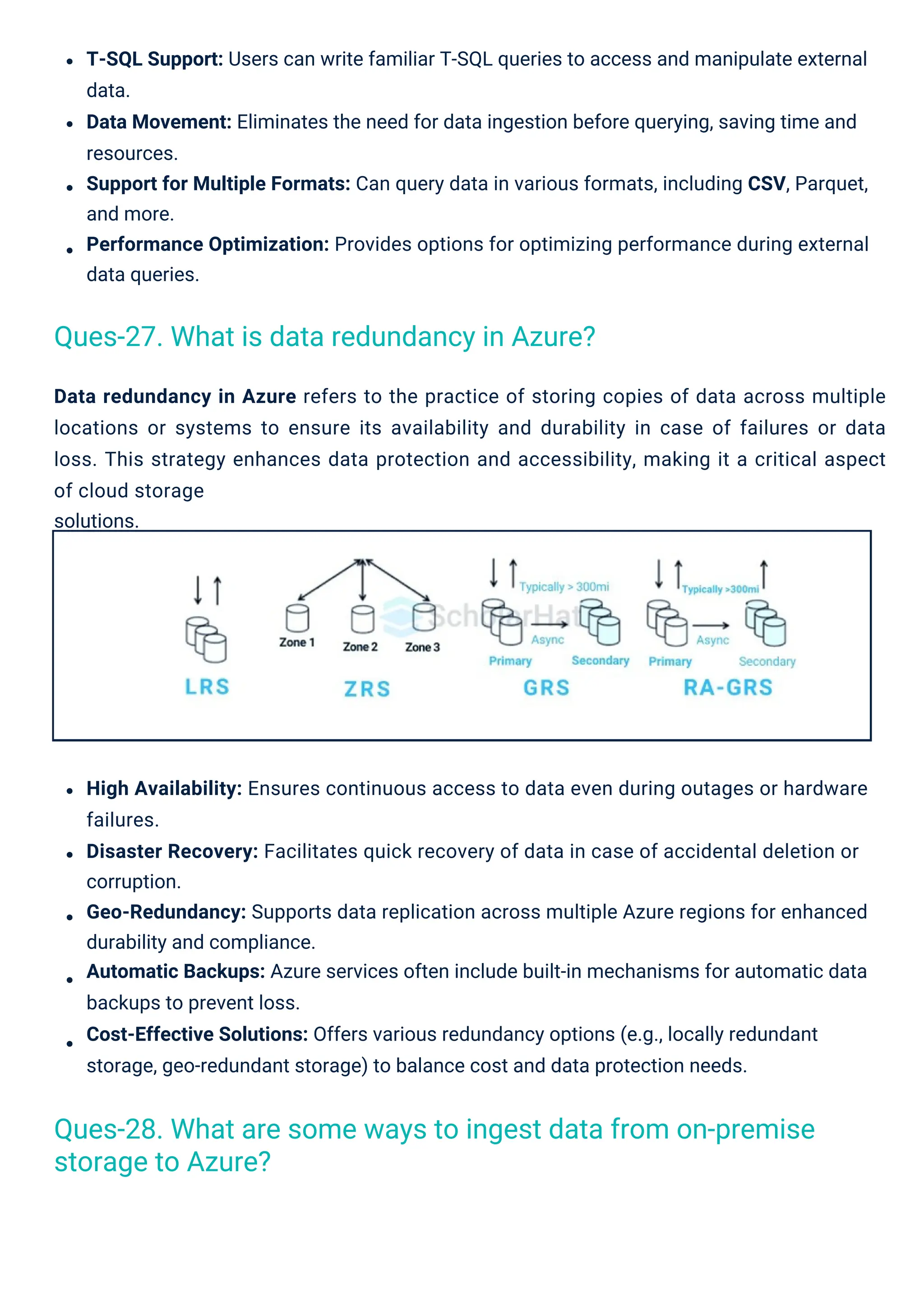 Data redundancy in Azure refers to the practice of storing copies of data across multiple
locations or systems to ensure its availability and durability in case of failures or data
loss. This strategy enhances data protection and accessibility, making it a critical aspect
of cloud storage
solutions.
High Availability: Ensures continuous access to data even during outages or hardware
failures.
Disaster Recovery: Facilitates quick recovery of data in case of accidental deletion or
corruption.
Geo-Redundancy: Supports data replication across multiple Azure regions for enhanced
durability and compliance.
Automatic Backups: Azure services often include built-in mechanisms for automatic data
backups to prevent loss.
Cost-Effective Solutions: Offers various redundancy options (e.g., locally redundant
storage, geo-redundant storage) to balance cost and data protection needs.
T-SQL Support: Users can write familiar T-SQL queries to access and manipulate external
data.
Data Movement: Eliminates the need for data ingestion before querying, saving time and
resources.
Support for Multiple Formats: Can query data in various formats, including CSV, Parquet,
and more.
Performance Optimization: Provides options for optimizing performance during external
data queries.
Ques-27. What is data redundancy in Azure?
Ques-28. What are some ways to ingest data from on-premise
storage to Azure?
 