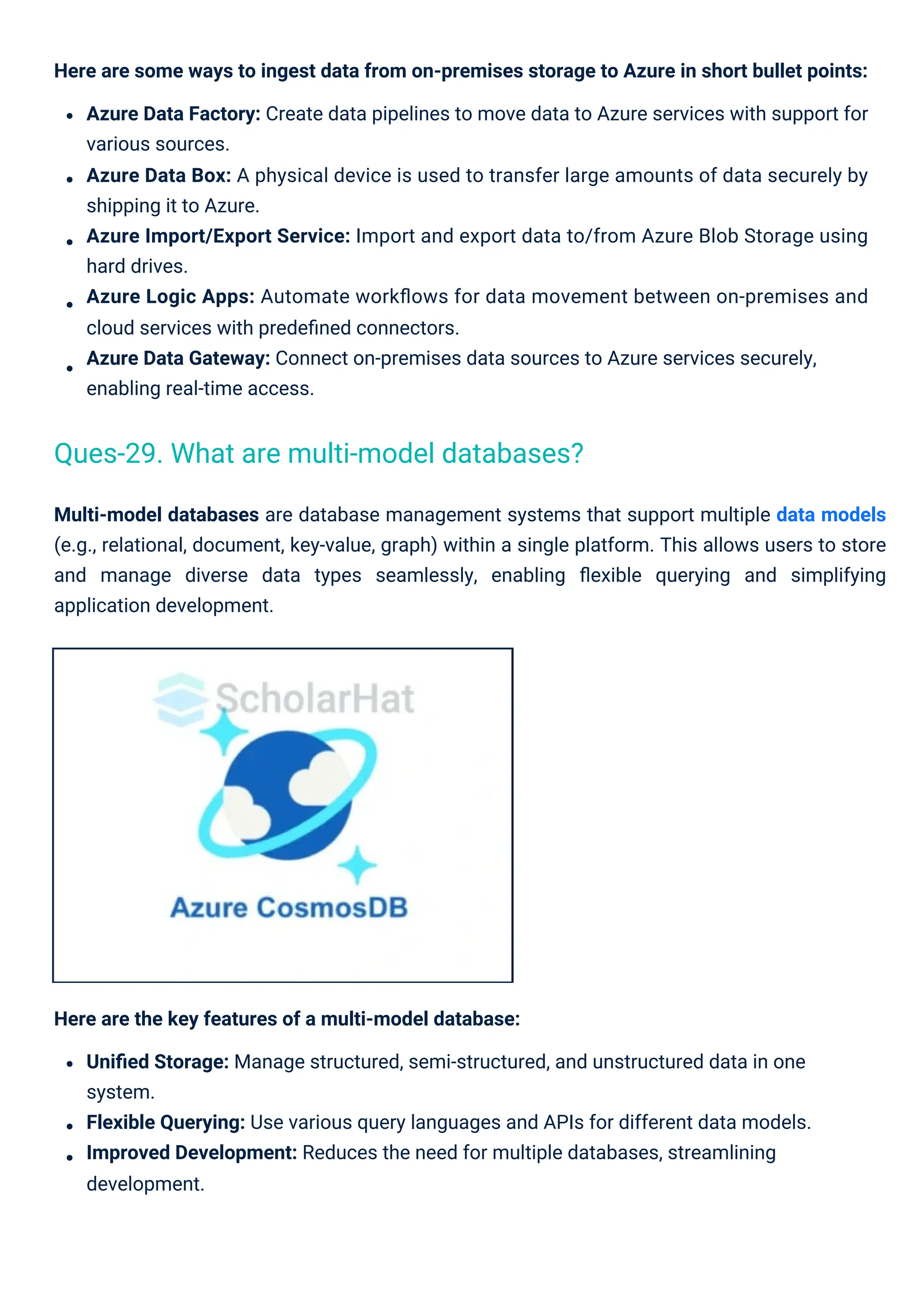 Here are the key features of a multi-model database:
Uniﬁed Storage: Manage structured, semi-structured, and unstructured data in one
system.
Flexible Querying: Use various query languages and APIs for different data models.
Improved Development: Reduces the need for multiple databases, streamlining
development.
Multi-model databases are database management systems that support multiple data models
(e.g., relational, document, key-value, graph) within a single platform. This allows users to store
and manage diverse data types seamlessly, enabling ﬂexible querying and simplifying
application development.
Here are some ways to ingest data from on-premises storage to Azure in short bullet points:
Azure Data Factory: Create data pipelines to move data to Azure services with support for
various sources.
Azure Data Box: A physical device is used to transfer large amounts of data securely by
shipping it to Azure.
Azure Import/Export Service: Import and export data to/from Azure Blob Storage using
hard drives.
Azure Logic Apps: Automate workﬂows for data movement between on-premises and
cloud services with predeﬁned connectors.
Azure Data Gateway: Connect on-premises data sources to Azure services securely,
enabling real-time access.
Ques-29. What are multi-model databases?
 