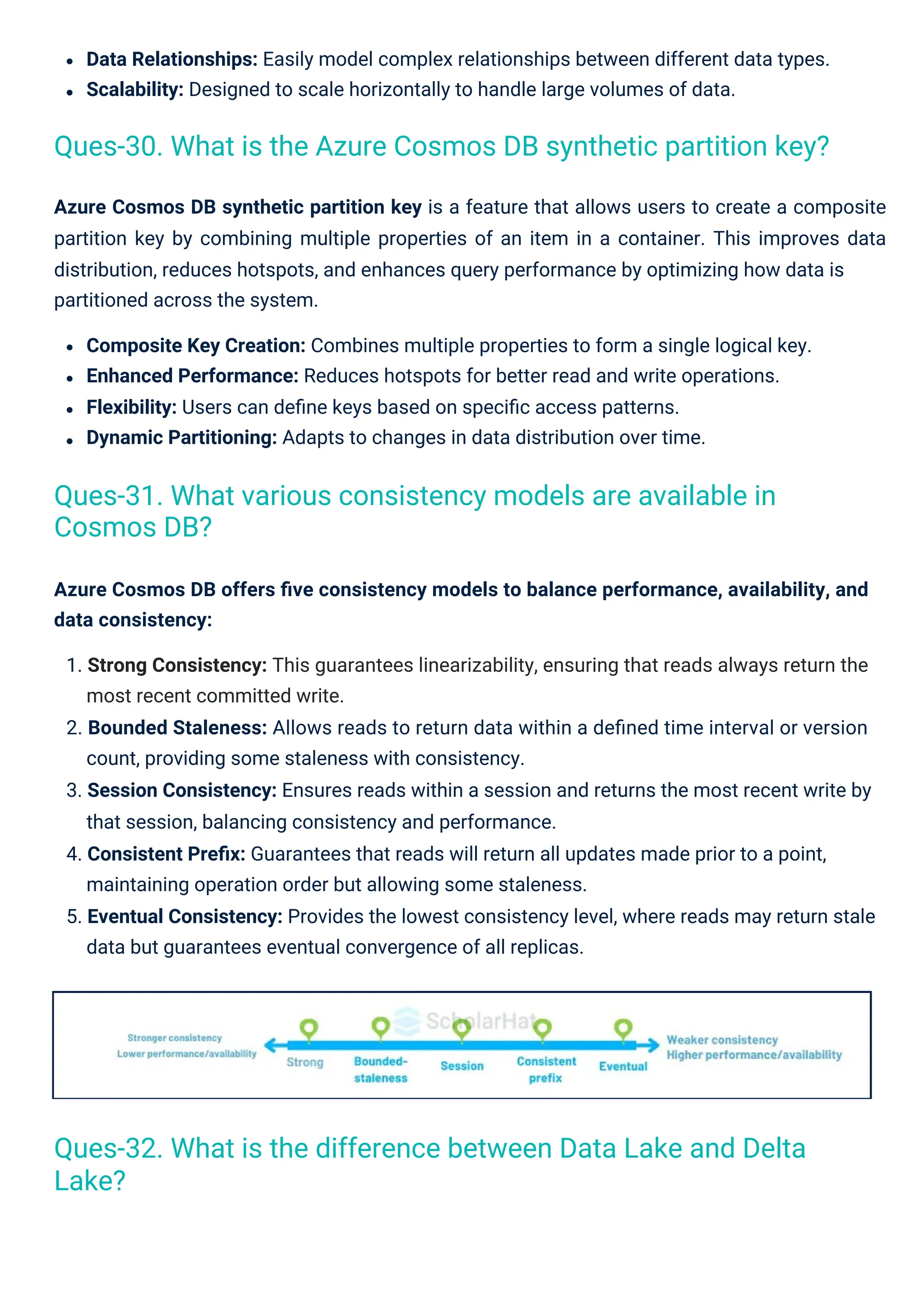 Data Relationships: Easily model complex relationships between different data types.
Scalability: Designed to scale horizontally to handle large volumes of data.
Azure Cosmos DB synthetic partition key is a feature that allows users to create a composite
partition key by combining multiple properties of an item in a container. This improves data
distribution, reduces hotspots, and enhances query performance by optimizing how data is
partitioned across the system.
Composite Key Creation: Combines multiple properties to form a single logical key.
Enhanced Performance: Reduces hotspots for better read and write operations.
Flexibility: Users can deﬁne keys based on speciﬁc access patterns.
Dynamic Partitioning: Adapts to changes in data distribution over time.
Azure Cosmos DB offers ﬁve consistency models to balance performance, availability, and
data consistency:
1. Strong Consistency: This guarantees linearizability, ensuring that reads always return the
most recent committed write.
2. Bounded Staleness: Allows reads to return data within a deﬁned time interval or version
count, providing some staleness with consistency.
3. Session Consistency: Ensures reads within a session and returns the most recent write by
that session, balancing consistency and performance.
4. Consistent Preﬁx: Guarantees that reads will return all updates made prior to a point,
maintaining operation order but allowing some staleness.
5. Eventual Consistency: Provides the lowest consistency level, where reads may return stale
data but guarantees eventual convergence of all replicas.
Ques-31. What various consistency models are available in
Cosmos DB?
Ques-32. What is the difference between Data Lake and Delta
Lake?
Ques-30. What is the Azure Cosmos DB synthetic partition key?
 
