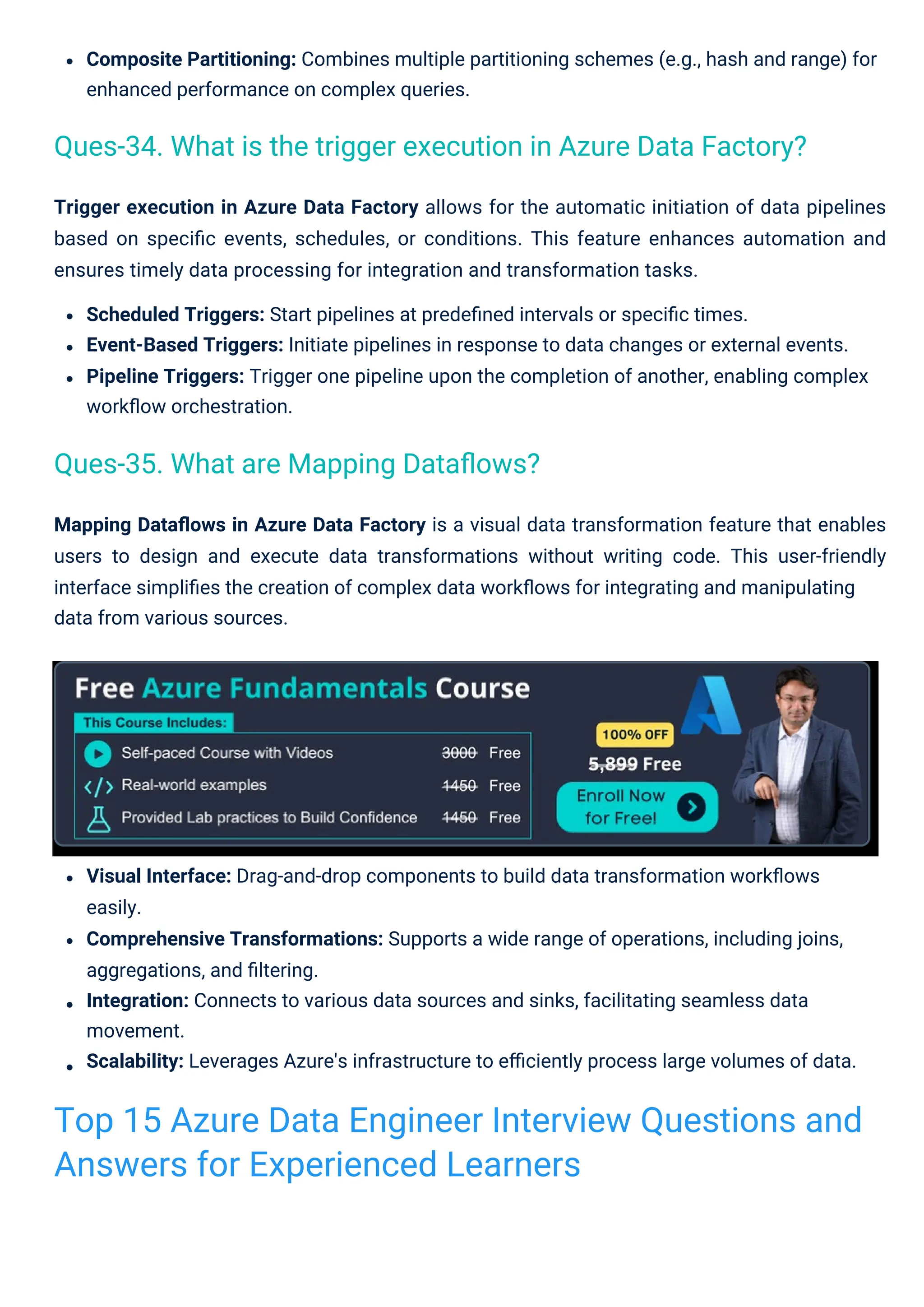 Trigger execution in Azure Data Factory allows for the automatic initiation of data pipelines
based on speciﬁc events, schedules, or conditions. This feature enhances automation and
ensures timely data processing for integration and transformation tasks.
Scheduled Triggers: Start pipelines at predeﬁned intervals or speciﬁc times.
Event-Based Triggers: Initiate pipelines in response to data changes or external events.
Pipeline Triggers: Trigger one pipeline upon the completion of another, enabling complex
workﬂow orchestration.
Mapping Dataﬂows in Azure Data Factory is a visual data transformation feature that enables
users to design and execute data transformations without writing code. This user-friendly
interface simpliﬁes the creation of complex data workﬂows for integrating and manipulating
data from various sources.
Composite Partitioning: Combines multiple partitioning schemes (e.g., hash and range) for
enhanced performance on complex queries.
Visual Interface: Drag-and-drop components to build data transformation workﬂows
easily.
Comprehensive Transformations: Supports a wide range of operations, including joins,
aggregations, and ﬁltering.
Integration: Connects to various data sources and sinks, facilitating seamless data
movement.
Scalability: Leverages Azure's infrastructure to eﬃciently process large volumes of data.
Ques-35. What are Mapping Dataﬂows?
Ques-34. What is the trigger execution in Azure Data Factory?
Top 15 Azure Data Engineer Interview Questions and
Answers for Experienced Learners
 