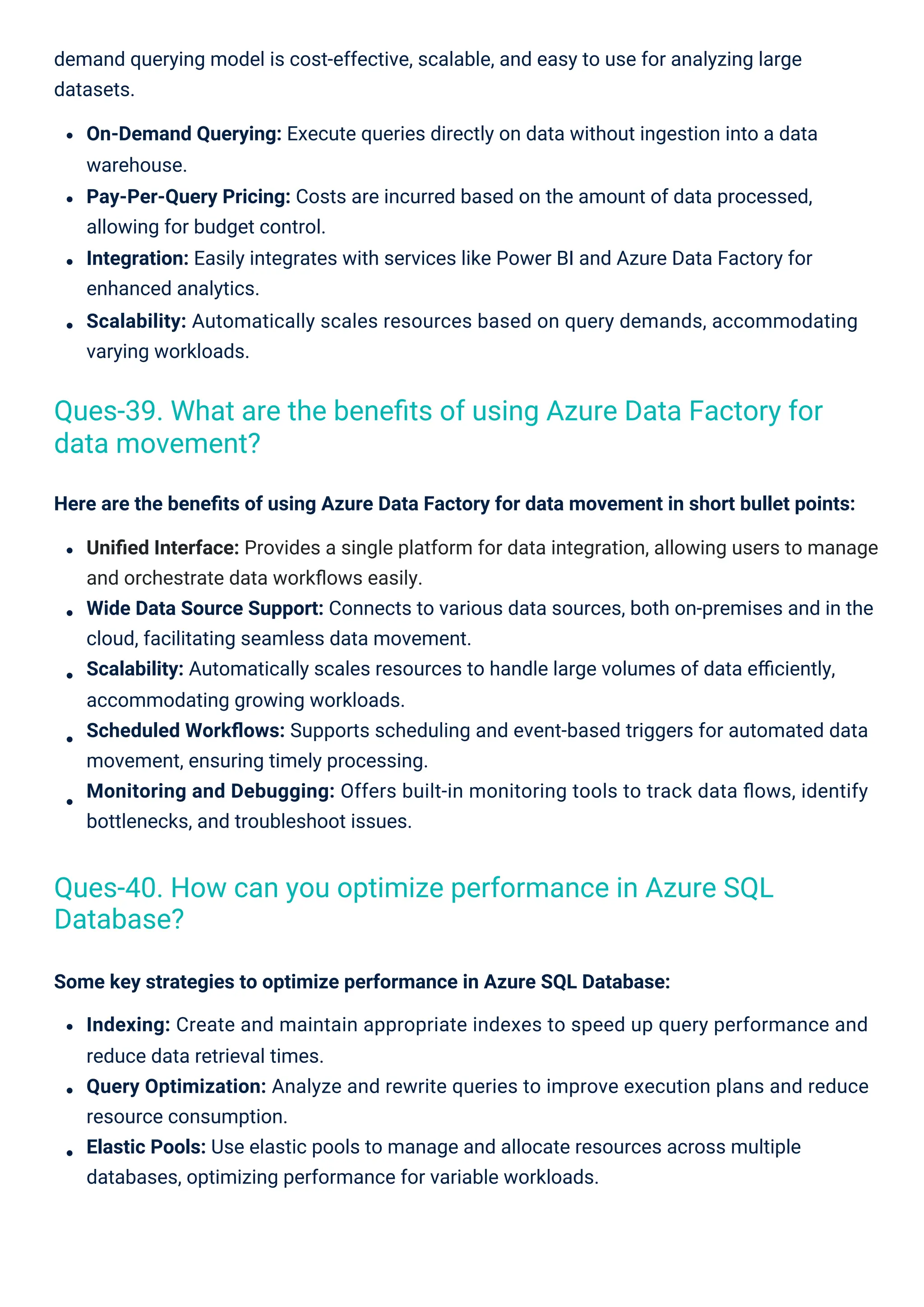 Some key strategies to optimize performance in Azure SQL Database:
Indexing: Create and maintain appropriate indexes to speed up query performance and
reduce data retrieval times.
Query Optimization: Analyze and rewrite queries to improve execution plans and reduce
resource consumption.
Elastic Pools: Use elastic pools to manage and allocate resources across multiple
databases, optimizing performance for variable workloads.
Here are the beneﬁts of using Azure Data Factory for data movement in short bullet points:
Uniﬁed Interface: Provides a single platform for data integration, allowing users to manage
and orchestrate data workﬂows easily.
Wide Data Source Support: Connects to various data sources, both on-premises and in the
cloud, facilitating seamless data movement.
Scalability: Automatically scales resources to handle large volumes of data eﬃciently,
accommodating growing workloads.
Scheduled Workﬂows: Supports scheduling and event-based triggers for automated data
movement, ensuring timely processing.
Monitoring and Debugging: Offers built-in monitoring tools to track data ﬂows, identify
bottlenecks, and troubleshoot issues.
demand querying model is cost-effective, scalable, and easy to use for analyzing large
datasets.
On-Demand Querying: Execute queries directly on data without ingestion into a data
warehouse.
Pay-Per-Query Pricing: Costs are incurred based on the amount of data processed,
allowing for budget control.
Integration: Easily integrates with services like Power BI and Azure Data Factory for
enhanced analytics.
Scalability: Automatically scales resources based on query demands, accommodating
varying workloads.
Ques-40. How can you optimize performance in Azure SQL
Database?
Ques-39. What are the beneﬁts of using Azure Data Factory for
data movement?
 