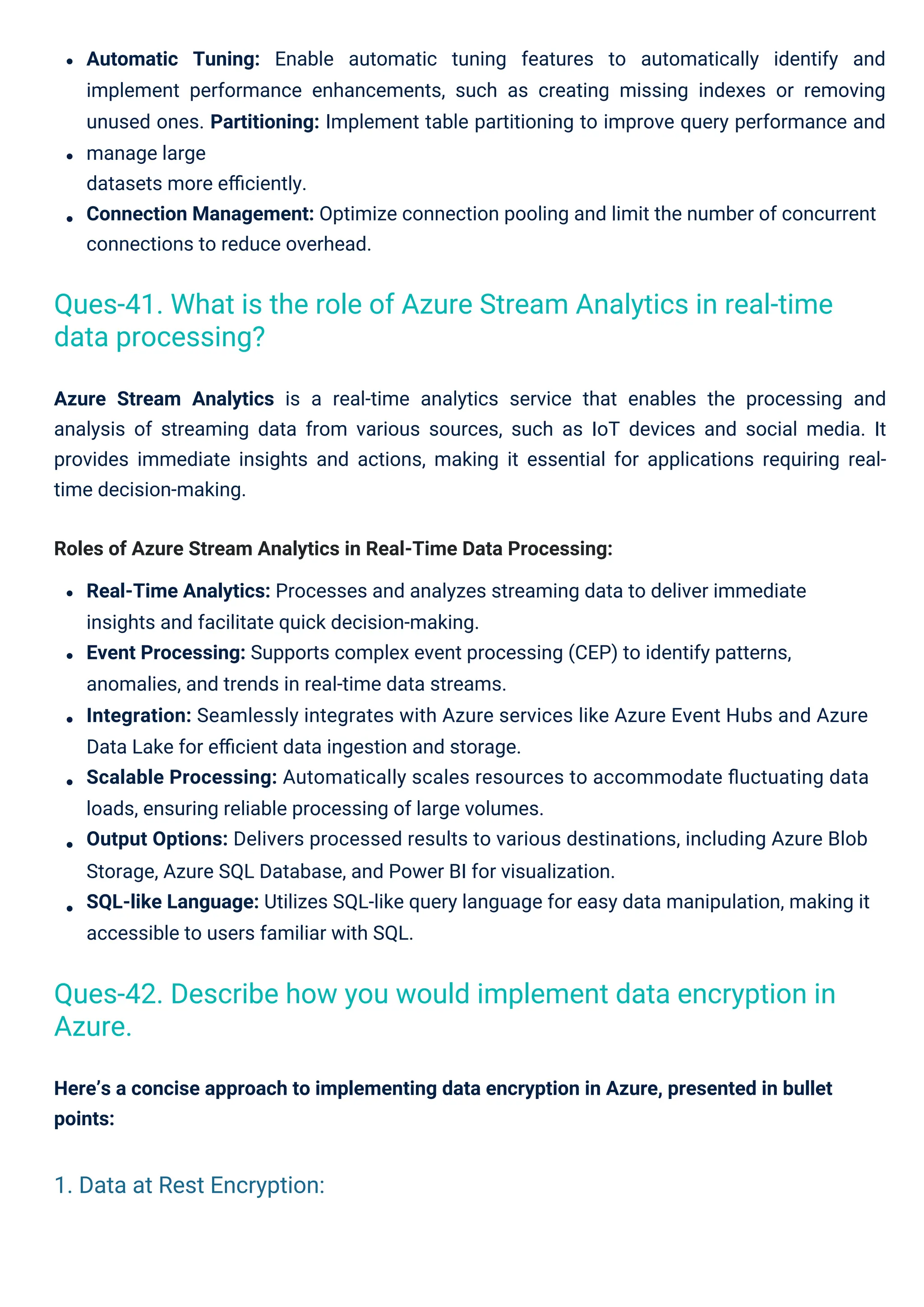 Here’s a concise approach to implementing data encryption in Azure, presented in bullet
points:
Automatic Tuning: Enable automatic tuning features to automatically identify and
implement performance enhancements, such as creating missing indexes or removing
unused ones. Partitioning: Implement table partitioning to improve query performance and
manage large
datasets more eﬃciently.
Connection Management: Optimize connection pooling and limit the number of concurrent
connections to reduce overhead.
Azure Stream Analytics is a real-time analytics service that enables the processing and
analysis of streaming data from various sources, such as IoT devices and social media. It
provides immediate insights and actions, making it essential for applications requiring real-
time decision-making.
Roles of Azure Stream Analytics in Real-Time Data Processing:
Real-Time Analytics: Processes and analyzes streaming data to deliver immediate
insights and facilitate quick decision-making.
Event Processing: Supports complex event processing (CEP) to identify patterns,
anomalies, and trends in real-time data streams.
Integration: Seamlessly integrates with Azure services like Azure Event Hubs and Azure
Data Lake for eﬃcient data ingestion and storage.
Scalable Processing: Automatically scales resources to accommodate ﬂuctuating data
loads, ensuring reliable processing of large volumes.
Output Options: Delivers processed results to various destinations, including Azure Blob
Storage, Azure SQL Database, and Power BI for visualization.
SQL-like Language: Utilizes SQL-like query language for easy data manipulation, making it
accessible to users familiar with SQL.
Ques-41. What is the role of Azure Stream Analytics in real-time
data processing?
Ques-42. Describe how you would implement data encryption in
Azure.
1. Data at Rest Encryption:
 