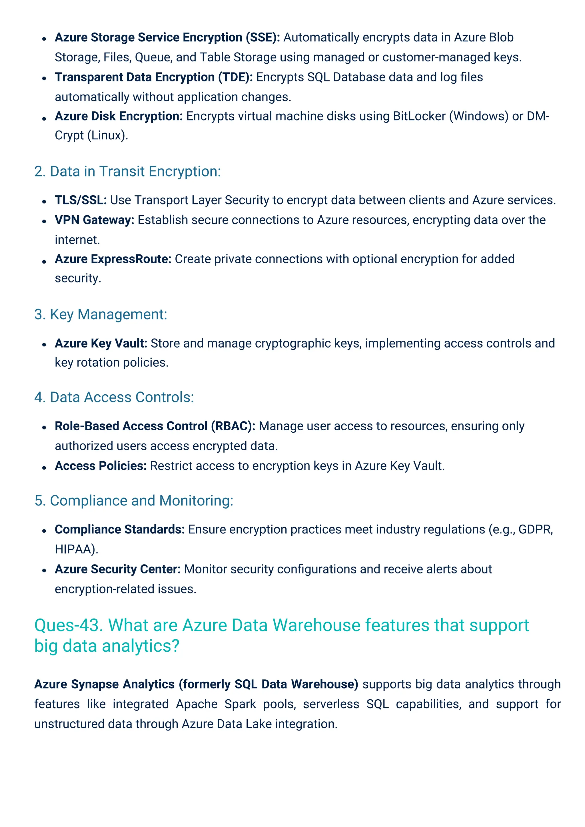 Azure Key Vault: Store and manage cryptographic keys, implementing access controls and
key rotation policies.
Role-Based Access Control (RBAC): Manage user access to resources, ensuring only
authorized users access encrypted data.
Access Policies: Restrict access to encryption keys in Azure Key Vault.
Azure Synapse Analytics (formerly SQL Data Warehouse) supports big data analytics through
features like integrated Apache Spark pools, serverless SQL capabilities, and support for
unstructured data through Azure Data Lake integration.
TLS/SSL: Use Transport Layer Security to encrypt data between clients and Azure services.
VPN Gateway: Establish secure connections to Azure resources, encrypting data over the
internet.
Azure ExpressRoute: Create private connections with optional encryption for added
security.
Azure Storage Service Encryption (SSE): Automatically encrypts data in Azure Blob
Storage, Files, Queue, and Table Storage using managed or customer-managed keys.
Transparent Data Encryption (TDE): Encrypts SQL Database data and log ﬁles
automatically without application changes.
Azure Disk Encryption: Encrypts virtual machine disks using BitLocker (Windows) or DM-
Crypt (Linux).
Compliance Standards: Ensure encryption practices meet industry regulations (e.g., GDPR,
HIPAA).
Azure Security Center: Monitor security conﬁgurations and receive alerts about
encryption-related issues.
3. Key Management:
4. Data Access Controls:
2. Data in Transit Encryption:
5. Compliance and Monitoring:
Ques-43. What are Azure Data Warehouse features that support
big data analytics?
 