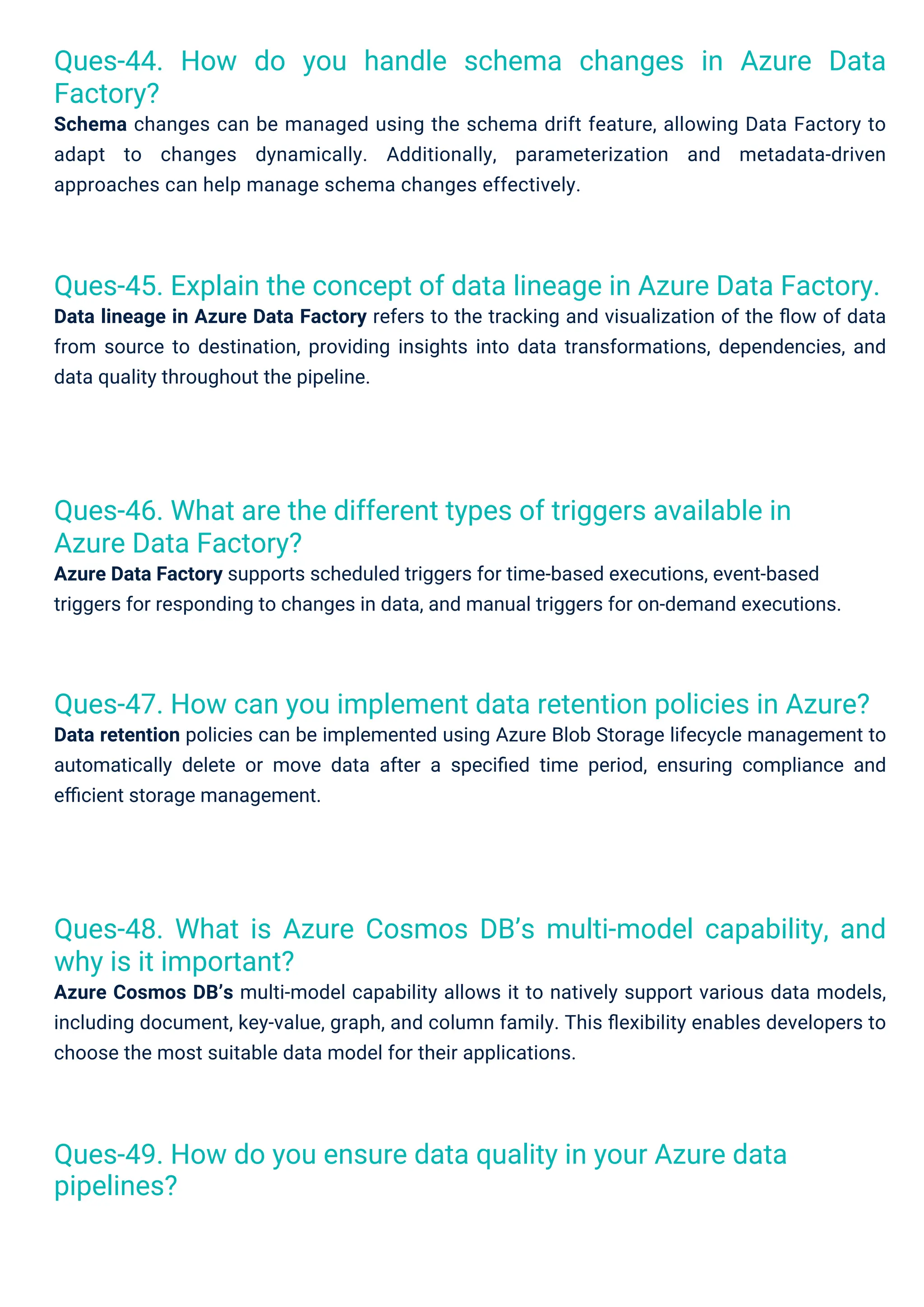 Ques-45. Explain the concept of data lineage in Azure Data Factory.
Data lineage in Azure Data Factory refers to the tracking and visualization of the ﬂow of data
from source to destination, providing insights into data transformations, dependencies, and
data quality throughout the pipeline.
Ques-47. How can you implement data retention policies in Azure?
Data retention policies can be implemented using Azure Blob Storage lifecycle management to
automatically delete or move data after a speciﬁed time period, ensuring compliance and
eﬃcient storage management.
Ques-49. How do you ensure data quality in your Azure data
pipelines?
Ques-46. What are the different types of triggers available in
Azure Data Factory?
Azure Data Factory supports scheduled triggers for time-based executions, event-based
triggers for responding to changes in data, and manual triggers for on-demand executions.
Ques-44. How do you handle schema changes in Azure Data
Factory?
Schema changes can be managed using the schema drift feature, allowing Data Factory to
adapt to changes dynamically. Additionally, parameterization and metadata-driven
approaches can help manage schema changes effectively.
Ques-48. What is Azure Cosmos DB’s multi-model capability, and
why is it important?
Azure Cosmos DB’s multi-model capability allows it to natively support various data models,
including document, key-value, graph, and column family. This ﬂexibility enables developers to
choose the most suitable data model for their applications.
 