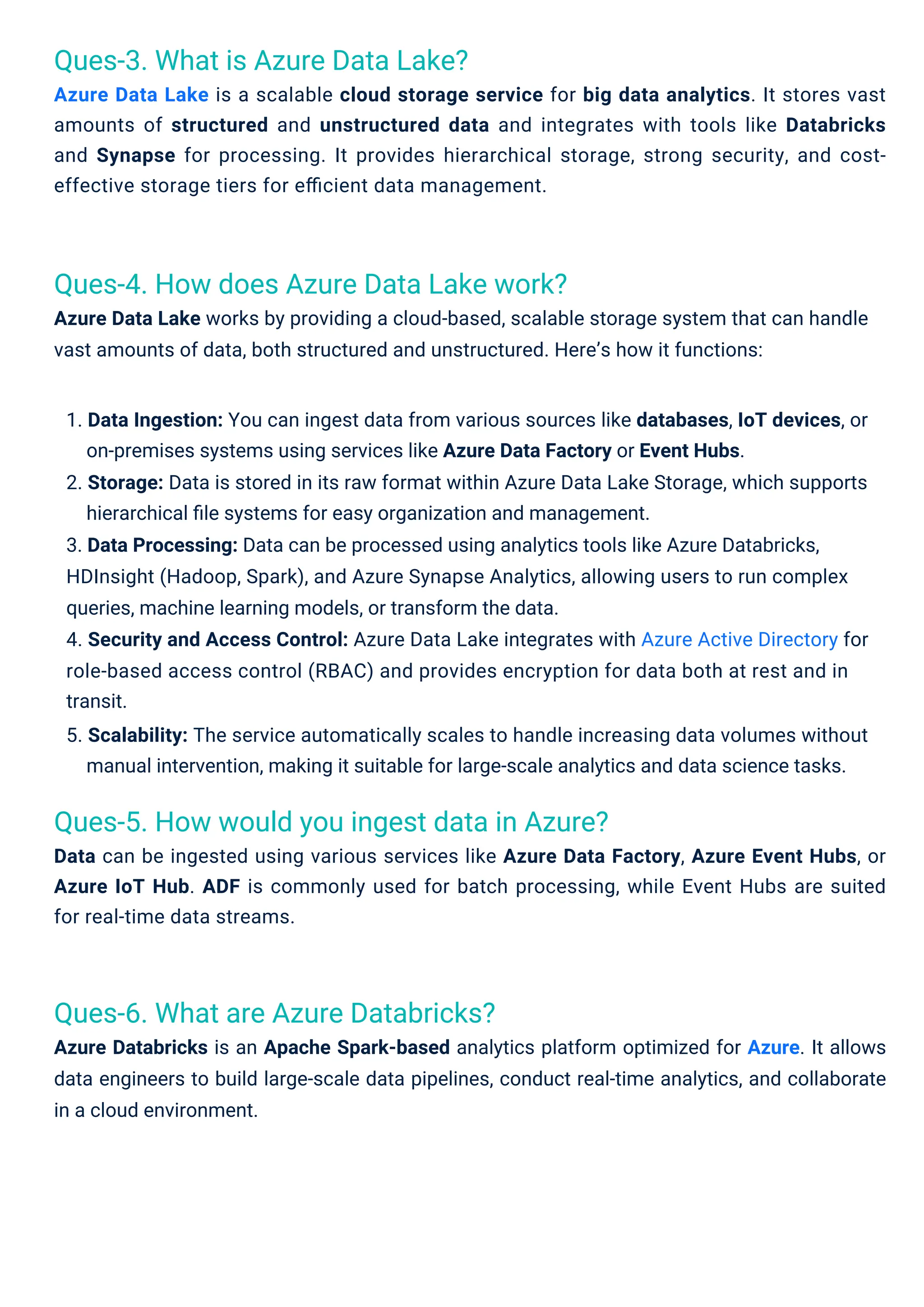 Ques-3. What is Azure Data Lake?
Azure Data Lake is a scalable cloud storage service for big data analytics. It stores vast
amounts of structured and unstructured data and integrates with tools like Databricks
and Synapse for processing. It provides hierarchical storage, strong security, and cost-
effective storage tiers for eﬃcient data management.
Ques-6. What are Azure Databricks?
Azure Databricks is an Apache Spark-based analytics platform optimized for Azure. It allows
data engineers to build large-scale data pipelines, conduct real-time analytics, and collaborate
in a cloud environment.
Ques-4. How does Azure Data Lake work?
Azure Data Lake works by providing a cloud-based, scalable storage system that can handle
vast amounts of data, both structured and unstructured. Here’s how it functions:
Ques-5. How would you ingest data in Azure?
Data can be ingested using various services like Azure Data Factory, Azure Event Hubs, or
Azure IoT Hub. ADF is commonly used for batch processing, while Event Hubs are suited
for real-time data streams.
1. Data Ingestion: You can ingest data from various sources like databases, IoT devices, or
on-premises systems using services like Azure Data Factory or Event Hubs.
2. Storage: Data is stored in its raw format within Azure Data Lake Storage, which supports
hierarchical ﬁle systems for easy organization and management.
3. Data Processing: Data can be processed using analytics tools like Azure Databricks,
HDInsight (Hadoop, Spark), and Azure Synapse Analytics, allowing users to run complex
queries, machine learning models, or transform the data.
4. Security and Access Control: Azure Data Lake integrates with Azure Active Directory for
role-based access control (RBAC) and provides encryption for data both at rest and in
transit.
5. Scalability: The service automatically scales to handle increasing data volumes without
manual intervention, making it suitable for large-scale analytics and data science tasks.
 