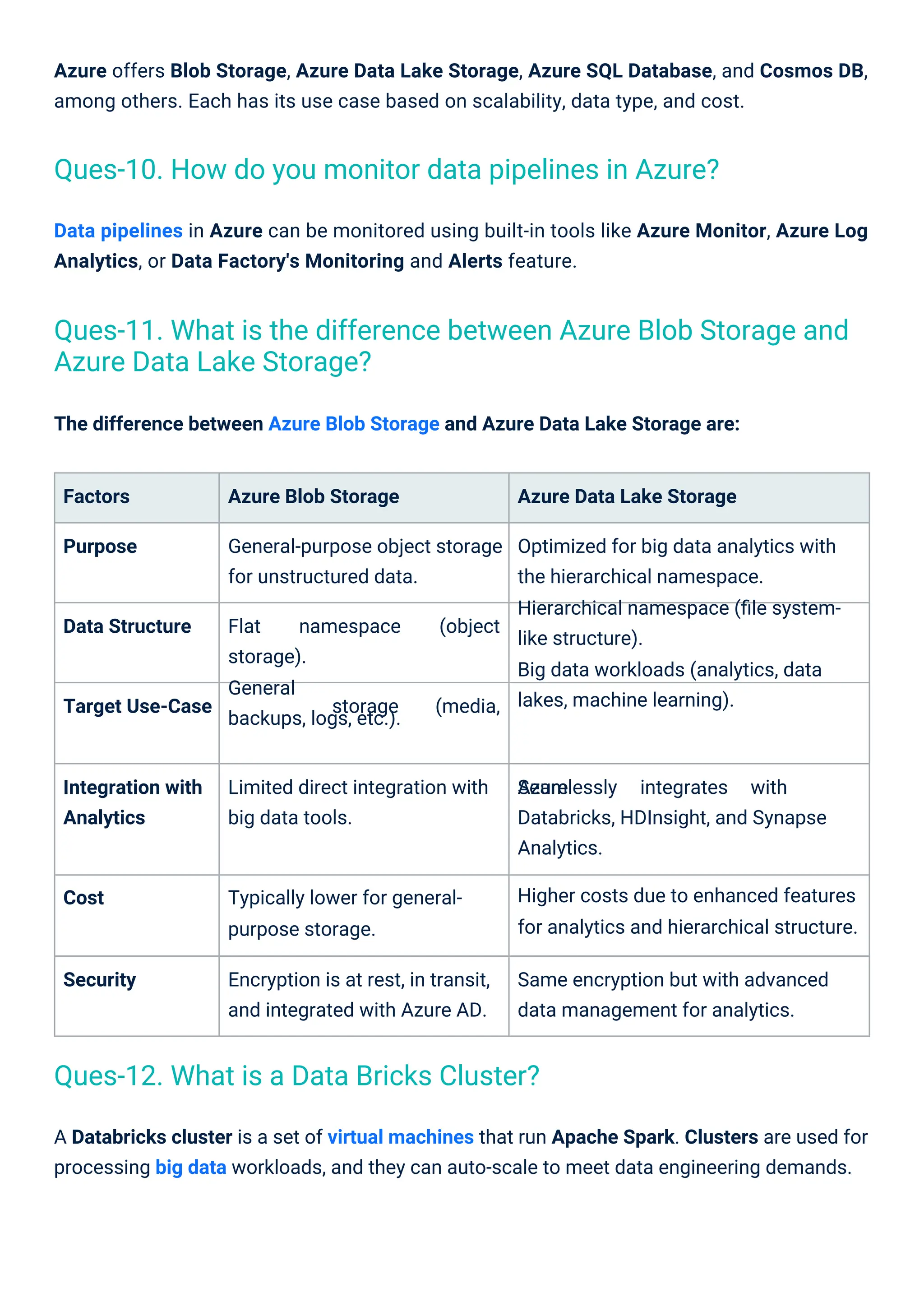 The difference between Azure Blob Storage and Azure Data Lake Storage are:
Data pipelines in Azure can be monitored using built-in tools like Azure Monitor, Azure Log
Analytics, or Data Factory's Monitoring and Alerts feature.
Factors Azure Blob Storage Azure Data Lake Storage
Purpose General-purpose object storage
for unstructured data.
Optimized for big data analytics with
the hierarchical namespace.
Hierarchical namespace (ﬁle system-
like structure).
Big data workloads (analytics, data
lakes, machine learning).
Data Structure Flat
storage).
General
backups, logs, etc.).
namespace (object
Target Use-Case storage (media,
Integration with
Analytics
Limited direct integration with
big data tools.
Seamlessly integrates with
Azure
Databricks, HDInsight, and Synapse
Analytics.
Higher costs due to enhanced features
for analytics and hierarchical structure.
Cost Typically lower for general-
purpose storage.
Security Encryption is at rest, in transit,
and integrated with Azure AD.
Same encryption but with advanced
data management for analytics.
A Databricks cluster is a set of virtual machines that run Apache Spark. Clusters are used for
processing big data workloads, and they can auto-scale to meet data engineering demands.
Azure offers Blob Storage, Azure Data Lake Storage, Azure SQL Database, and Cosmos DB,
among others. Each has its use case based on scalability, data type, and cost.
Ques-12. What is a Data Bricks Cluster?
Ques-10. How do you monitor data pipelines in Azure?
Ques-11. What is the difference between Azure Blob Storage and
Azure Data Lake Storage?
 