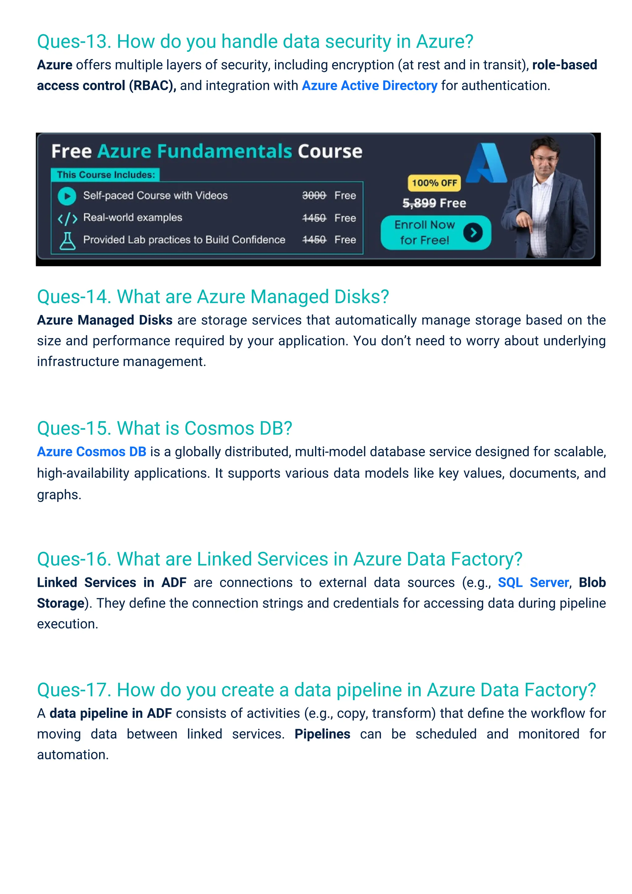 Ques-15. What is Cosmos DB?
Azure Cosmos DB is a globally distributed, multi-model database service designed for scalable,
high-availability applications. It supports various data models like key values, documents, and
graphs.
Ques-14. What are Azure Managed Disks?
Azure Managed Disks are storage services that automatically manage storage based on the
size and performance required by your application. You don’t need to worry about underlying
infrastructure management.
Ques-13. How do you handle data security in Azure?
Azure offers multiple layers of security, including encryption (at rest and in transit), role-based
access control (RBAC), and integration with Azure Active Directory for authentication.
Ques-16. What are Linked Services in Azure Data Factory?
Linked Services in ADF are connections to external data sources (e.g., SQL Server, Blob
Storage). They deﬁne the connection strings and credentials for accessing data during pipeline
execution.
Ques-17. How do you create a data pipeline in Azure Data Factory?
A data pipeline in ADF consists of activities (e.g., copy, transform) that deﬁne the workﬂow for
moving data between linked services. Pipelines can be scheduled and monitored for
automation.
 