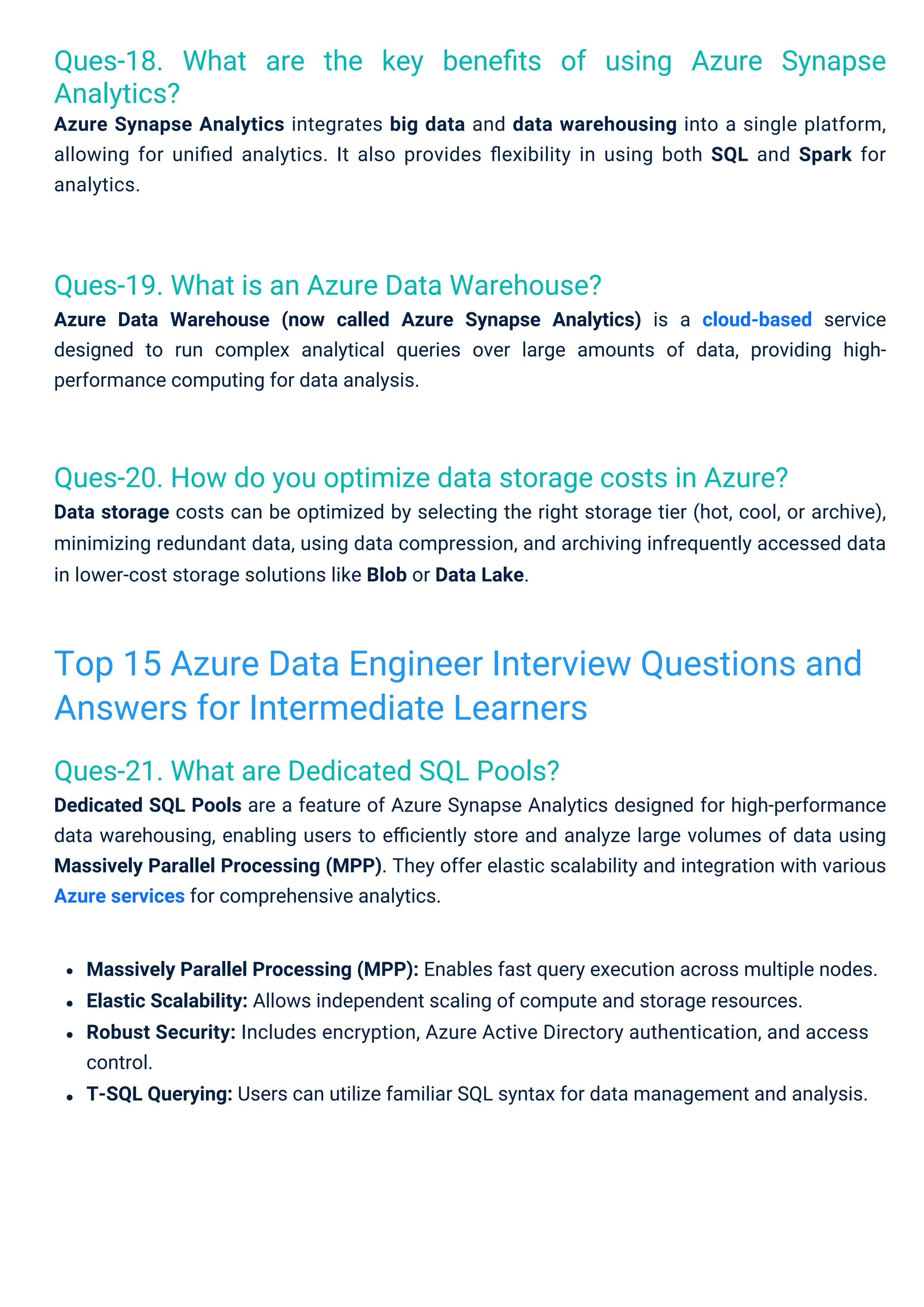 Ques-21. What are Dedicated SQL Pools?
Dedicated SQL Pools are a feature of Azure Synapse Analytics designed for high-performance
data warehousing, enabling users to eﬃciently store and analyze large volumes of data using
Massively Parallel Processing (MPP). They offer elastic scalability and integration with various
Azure services for comprehensive analytics.
Ques-19. What is an Azure Data Warehouse?
Azure Data Warehouse (now called Azure Synapse Analytics) is a cloud-based service
designed to run complex analytical queries over large amounts of data, providing high-
performance computing for data analysis.
Ques-18. What are the key beneﬁts of using Azure Synapse
Analytics?
Azure Synapse Analytics integrates big data and data warehousing into a single platform,
allowing for uniﬁed analytics. It also provides ﬂexibility in using both SQL and Spark for
analytics.
Ques-20. How do you optimize data storage costs in Azure?
Data storage costs can be optimized by selecting the right storage tier (hot, cool, or archive),
minimizing redundant data, using data compression, and archiving infrequently accessed data
in lower-cost storage solutions like Blob or Data Lake.
Massively Parallel Processing (MPP): Enables fast query execution across multiple nodes.
Elastic Scalability: Allows independent scaling of compute and storage resources.
Robust Security: Includes encryption, Azure Active Directory authentication, and access
control.
T-SQL Querying: Users can utilize familiar SQL syntax for data management and analysis.
Top 15 Azure Data Engineer Interview Questions and
Answers for Intermediate Learners
 