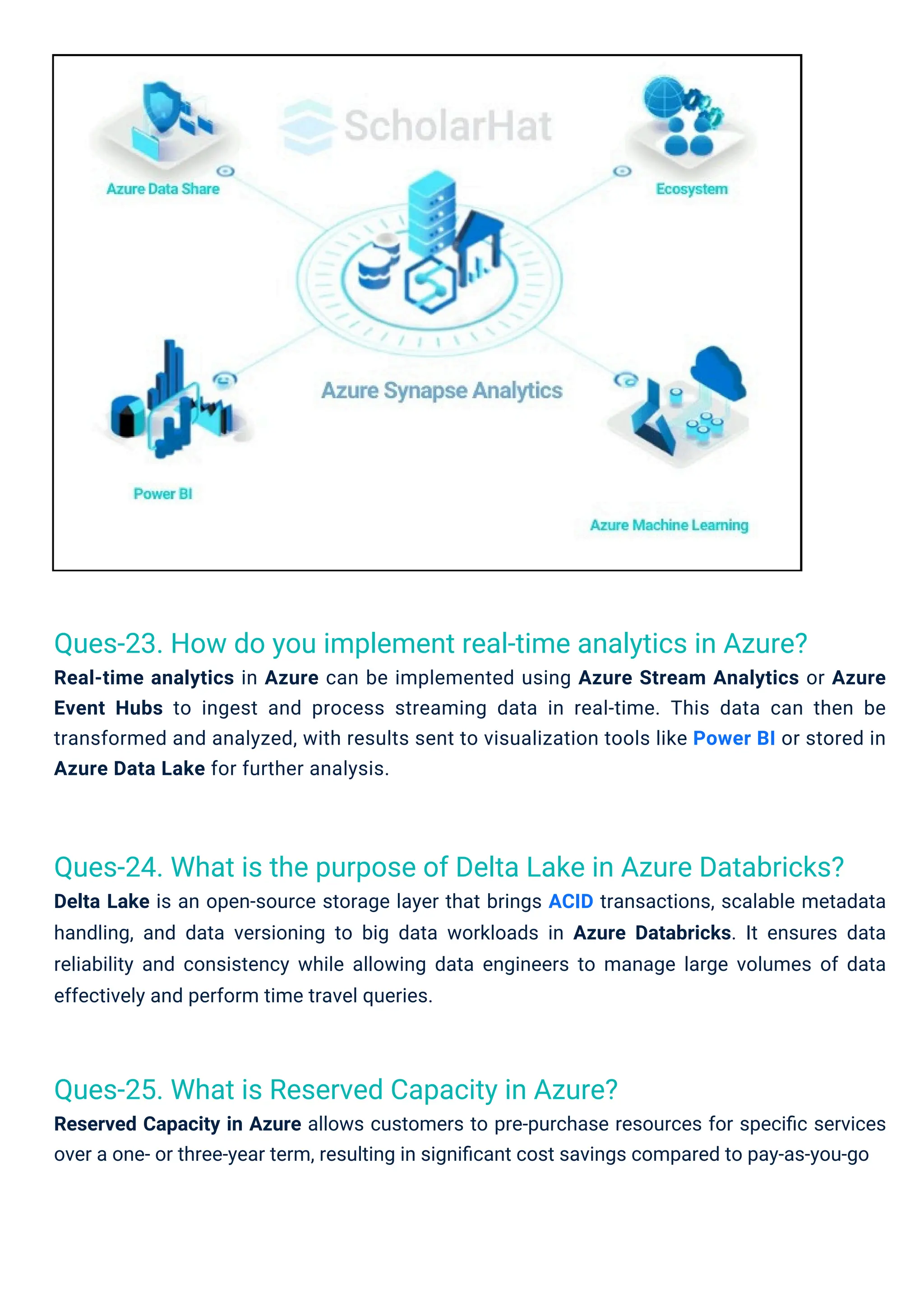 Ques-25. What is Reserved Capacity in Azure?
Reserved Capacity in Azure allows customers to pre-purchase resources for speciﬁc services
over a one- or three-year term, resulting in signiﬁcant cost savings compared to pay-as-you-go
Ques-23. How do you implement real-time analytics in Azure?
Real-time analytics in Azure can be implemented using Azure Stream Analytics or Azure
Event Hubs to ingest and process streaming data in real-time. This data can then be
transformed and analyzed, with results sent to visualization tools like Power BI or stored in
Azure Data Lake for further analysis.
Ques-24. What is the purpose of Delta Lake in Azure Databricks?
Delta Lake is an open-source storage layer that brings ACID transactions, scalable metadata
handling, and data versioning to big data workloads in Azure Databricks. It ensures data
reliability and consistency while allowing data engineers to manage large volumes of data
effectively and perform time travel queries.
 