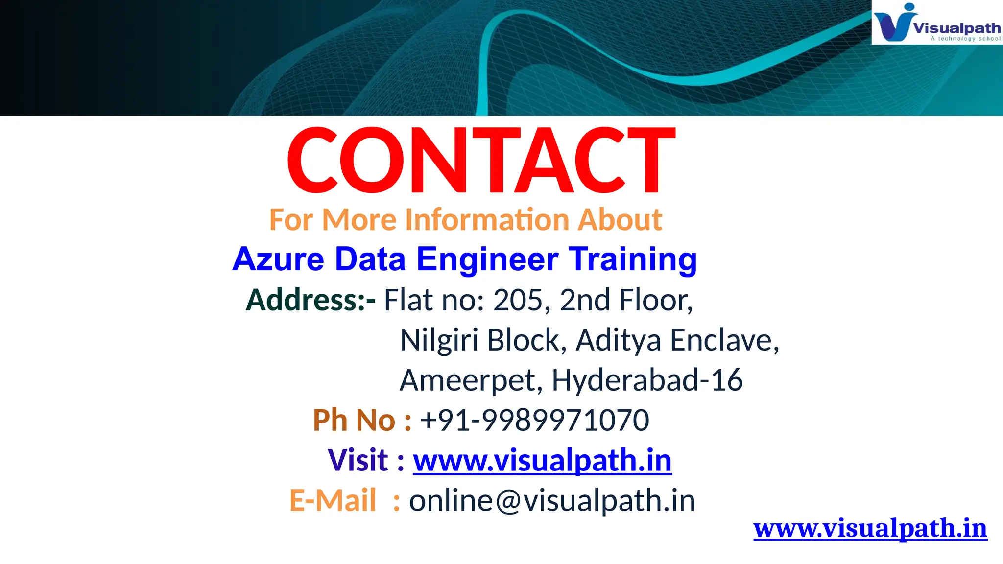 www.visualpath.in
CONTACT
For More Information About
Azure Data Engineer Training
Address:- Flat no: 205, 2nd Floor,
Nilgiri Block, Aditya Enclave,
Ameerpet, Hyderabad-16
Ph No : +91-9989971070
Visit : www.visualpath.in
E-Mail : online@visualpath.in
 