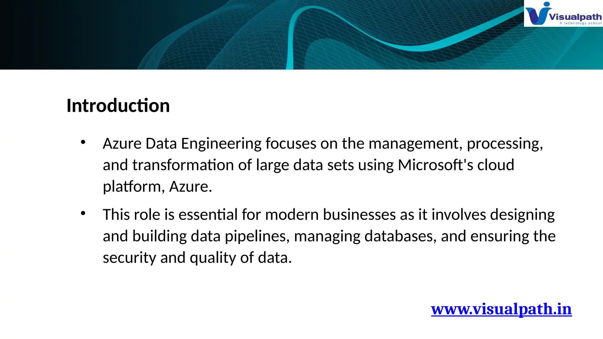 www.visualpath.in
Introduction
• Azure Data Engineering focuses on the management, processing,
and transformation of large data sets using Microsoft's cloud
platform, Azure.
• This role is essential for modern businesses as it involves designing
and building data pipelines, managing databases, and ensuring the
security and quality of data.
 