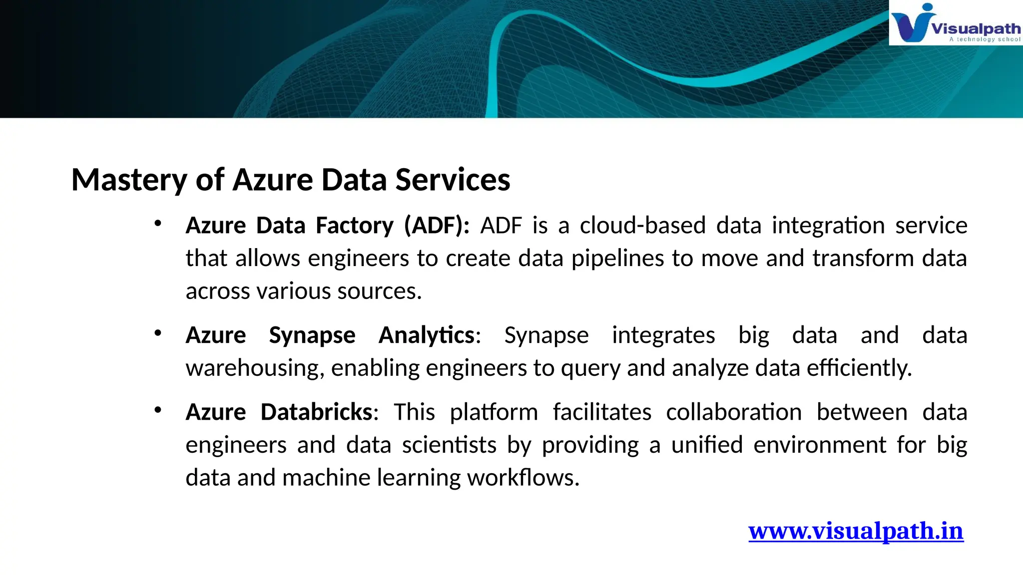 www.visualpath.in
Mastery of Azure Data Services
• Azure Data Factory (ADF): ADF is a cloud-based data integration service
that allows engineers to create data pipelines to move and transform data
across various sources.
• Azure Synapse Analytics: Synapse integrates big data and data
warehousing, enabling engineers to query and analyze data efficiently.
• Azure Databricks: This platform facilitates collaboration between data
engineers and data scientists by providing a unified environment for big
data and machine learning workflows.
 