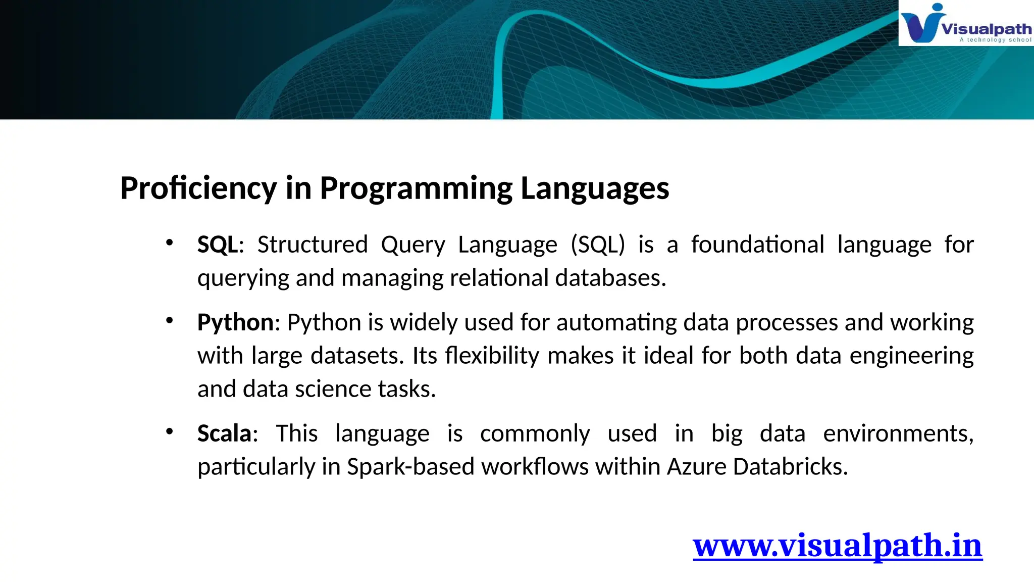 www.visualpath.in
Proficiency in Programming Languages
• SQL: Structured Query Language (SQL) is a foundational language for
querying and managing relational databases.
• Python: Python is widely used for automating data processes and working
with large datasets. Its flexibility makes it ideal for both data engineering
and data science tasks.
• Scala: This language is commonly used in big data environments,
particularly in Spark-based workflows within Azure Databricks.
 