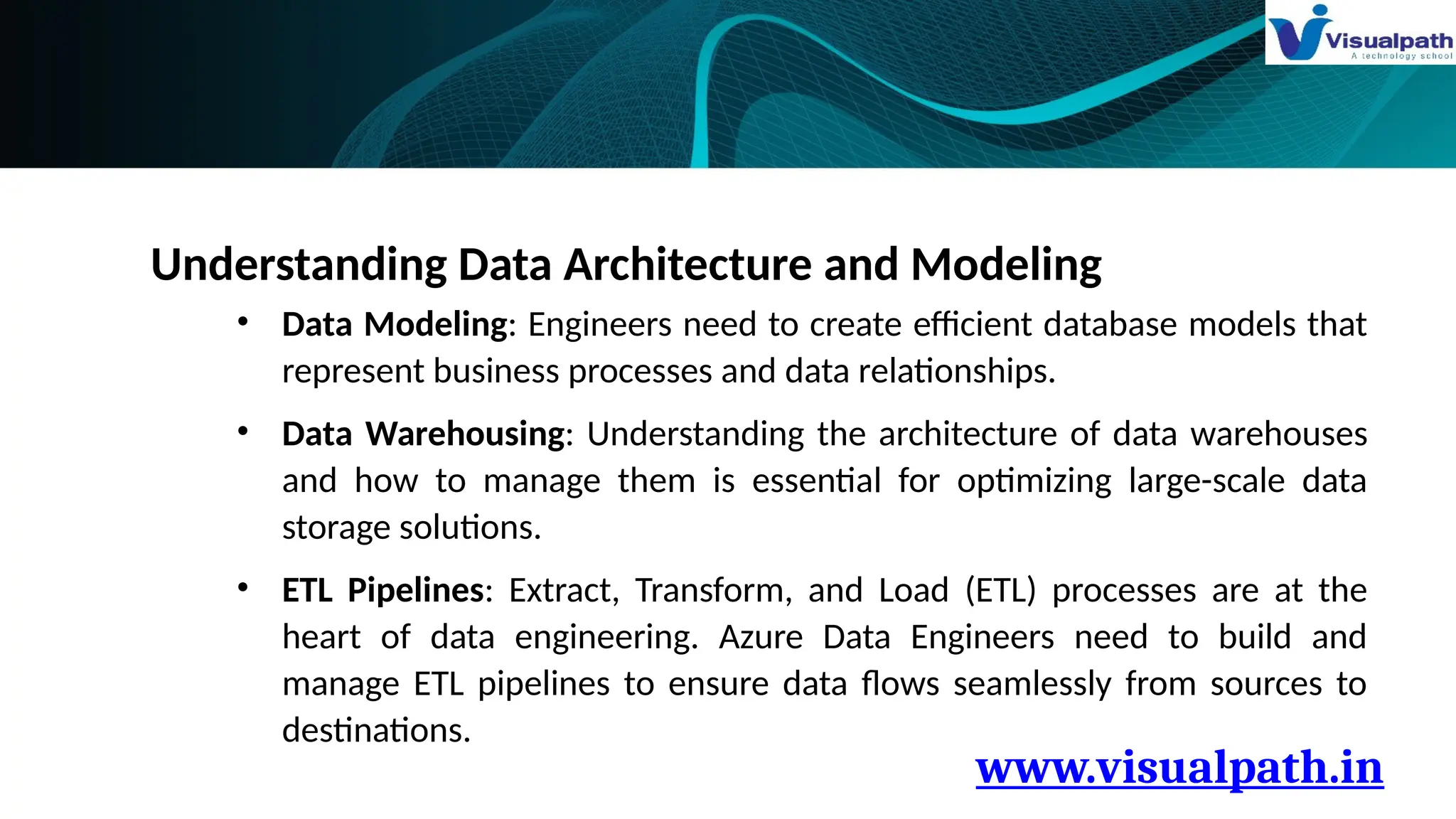 www.visualpath.in
Understanding Data Architecture and Modeling
• Data Modeling: Engineers need to create efficient database models that
represent business processes and data relationships.
• Data Warehousing: Understanding the architecture of data warehouses
and how to manage them is essential for optimizing large-scale data
storage solutions.
• ETL Pipelines: Extract, Transform, and Load (ETL) processes are at the
heart of data engineering. Azure Data Engineers need to build and
manage ETL pipelines to ensure data flows seamlessly from sources to
destinations.
 