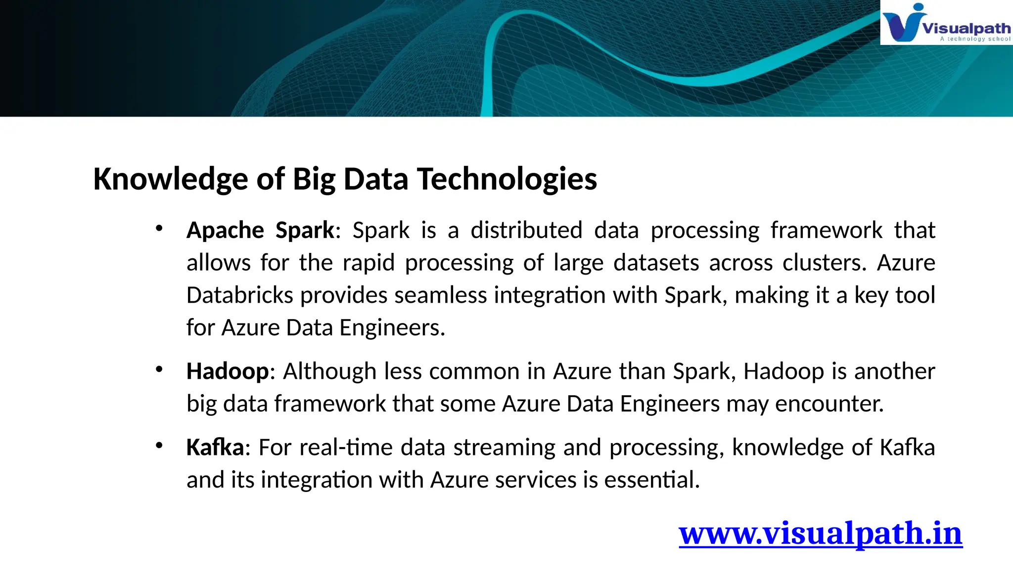 www.visualpath.in
Knowledge of Big Data Technologies
• Apache Spark: Spark is a distributed data processing framework that
allows for the rapid processing of large datasets across clusters. Azure
Databricks provides seamless integration with Spark, making it a key tool
for Azure Data Engineers.
• Hadoop: Although less common in Azure than Spark, Hadoop is another
big data framework that some Azure Data Engineers may encounter.
• Kafka: For real-time data streaming and processing, knowledge of Kafka
and its integration with Azure services is essential.
 