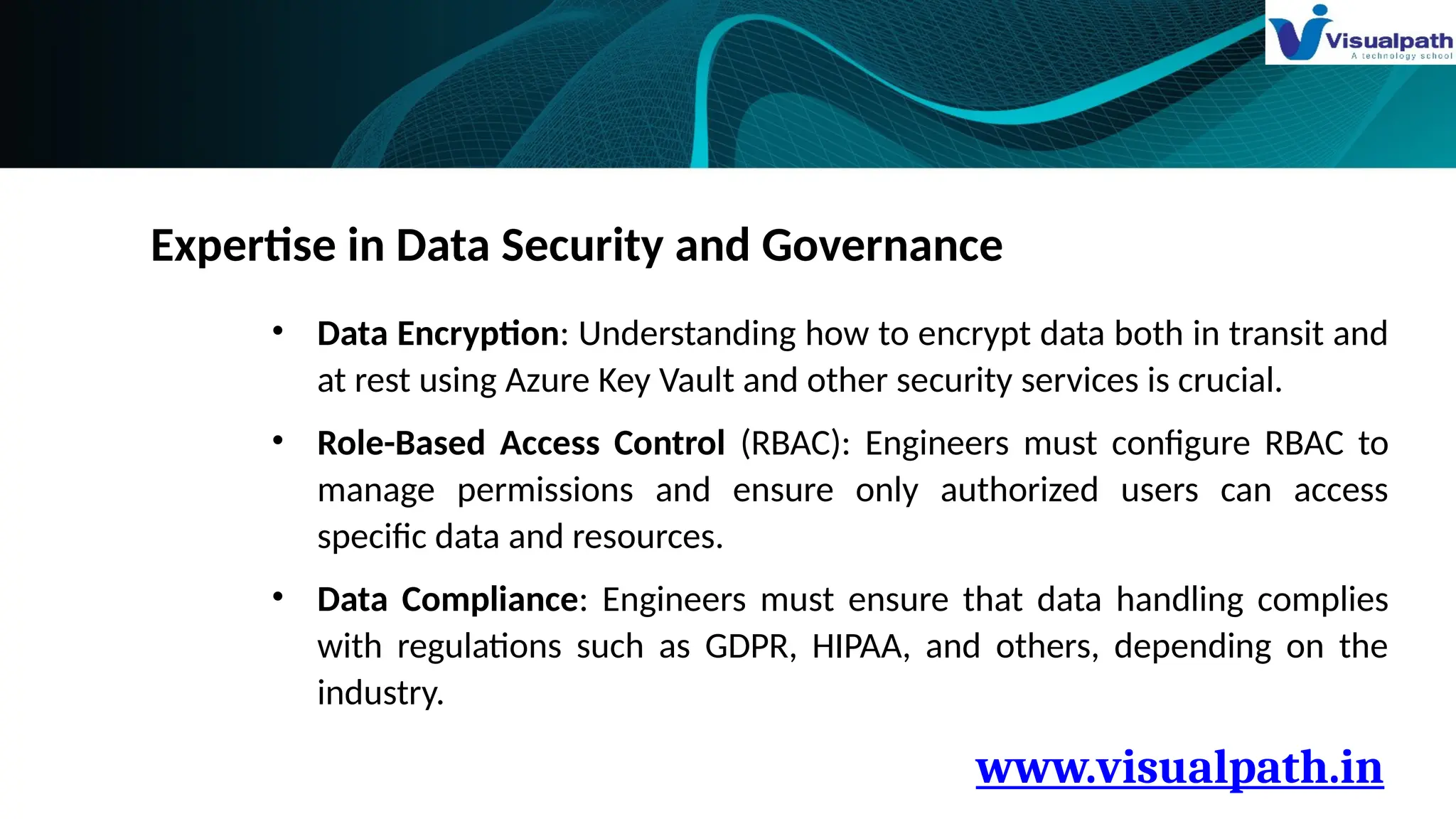 www.visualpath.in
Expertise in Data Security and Governance
• Data Encryption: Understanding how to encrypt data both in transit and
at rest using Azure Key Vault and other security services is crucial.
• Role-Based Access Control (RBAC): Engineers must configure RBAC to
manage permissions and ensure only authorized users can access
specific data and resources.
• Data Compliance: Engineers must ensure that data handling complies
with regulations such as GDPR, HIPAA, and others, depending on the
industry.
 