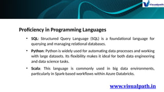 www.visualpath.in
Proficiency in Programming Languages
• SQL: Structured Query Language (SQL) is a foundational language for
querying and managing relational databases.
• Python: Python is widely used for automating data processes and working
with large datasets. Its flexibility makes it ideal for both data engineering
and data science tasks.
• Scala: This language is commonly used in big data environments,
particularly in Spark-based workflows within Azure Databricks.
 