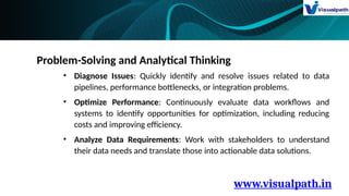 www.visualpath.in
Problem-Solving and Analytical Thinking
• Diagnose Issues: Quickly identify and resolve issues related to data
pipelines, performance bottlenecks, or integration problems.
• Optimize Performance: Continuously evaluate data workflows and
systems to identify opportunities for optimization, including reducing
costs and improving efficiency.
• Analyze Data Requirements: Work with stakeholders to understand
their data needs and translate those into actionable data solutions.
 