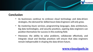 www.visualpath.in
Conclusion
• As businesses continue to embrace cloud technology and data-driven
strategies, the demand for skilled Azure Data Engineers will only grow.
• By mastering Azure services, programming languages, data architecture,
big data technologies, and security practices, aspiring data engineers can
position themselves for success in this evolving field.
• Moreover, the ability to solve problems, collaborate effectively, and
integrate cloud and DevOps practices will ensure that data engineers
remain indispensable in shaping the data-driven future.
 