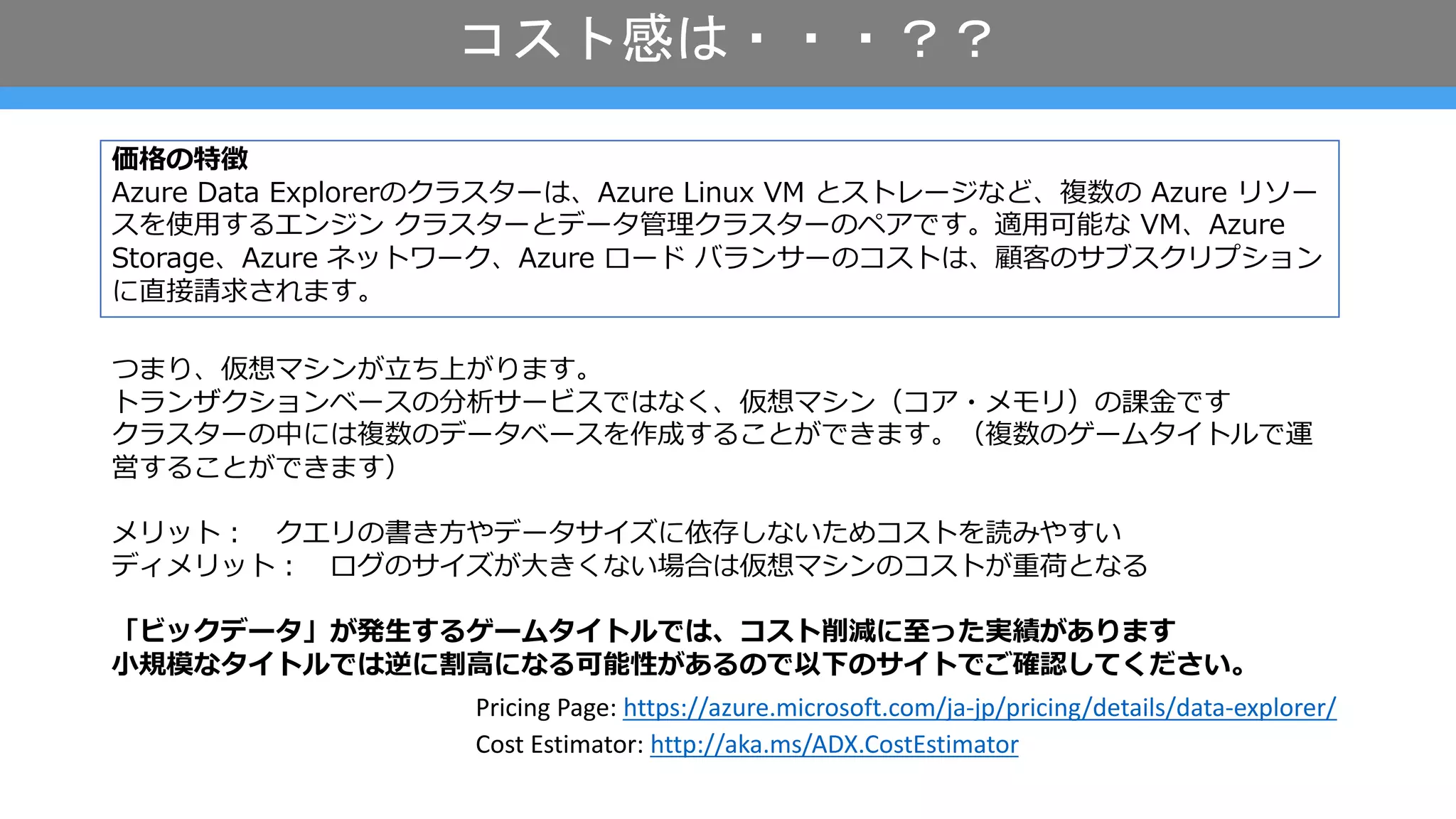コスト感は・・・？？
Cost Estimator: http://aka.ms/ADX.CostEstimator
Pricing Page: https://azure.microsoft.com/ja-jp/pricing/details/data-explorer/
価格の特徴
Azure Data Explorerのクラスターは、Azure Linux VM とストレージなど、複数の Azure リソー
スを使⽤するエンジン クラスターとデータ管理クラスターのペアです。適⽤可能な VM、Azure
Storage、Azure ネットワーク、Azure ロード バランサーのコストは、顧客のサブスクリプション
に直接請求されます。
つまり、仮想マシンが⽴ち上がります。
トランザクションベースの分析サービスではなく、仮想マシン（コア・メモリ）の課⾦です
クラスターの中には複数のデータベースを作成することができます。（複数のゲームタイトルで運
営することができます）
メリット︓ クエリの書き⽅やデータサイズに依存しないためコストを読みやすい
ディメリット︓ ログのサイズが⼤きくない場合は仮想マシンのコストが重荷となる
「ビックデータ」が発⽣するゲームタイトルでは、コスト削減に⾄った実績があります
⼩規模なタイトルでは逆に割⾼になる可能性があるので以下のサイトでご確認してください。
 
