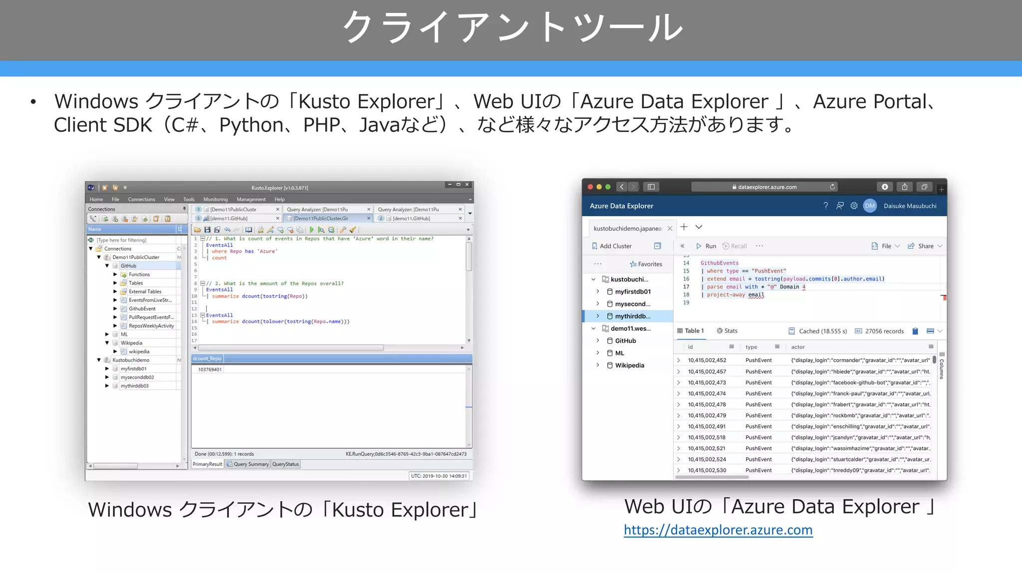 クライアントツール
• Windows クライアントの「Kusto Explorer」、Web UIの「Azure Data Explorer 」、Azure Portal、
Client SDK（C#、Python、PHP、Javaなど）、など様々なアクセス⽅法があります。
Web UIの「Azure Data Explorer 」
https://dataexplorer.azure.com
Windows クライアントの「Kusto Explorer」
 