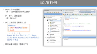 KQL実行例
• クラスターを選択
例︓ Demo11PublicCluster
• データベースを選択
例︓GitHub
• クエリを記述（画⾯右上）
↓ ↓ ↓ ↓ ↓
Event All テーブルに対して、Repo
という項⽬にAzureという⽂字があれば
カウントする
• 実⾏結果を表⽰（画⾯右下）
EventsAll
| where Repo has 'Azure'
| count
 
