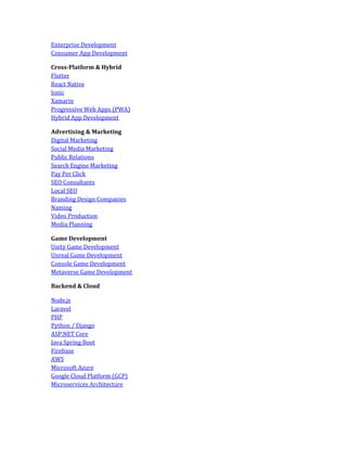 Enterprise Development
Consumer App Development
Cross-Platform & Hybrid
Flutter
React Native
Ionic
Xamarin
Progressive Web Apps (PWA)
Hybrid App Development
Advertising & Marketing
Digital Marketing
Social Media Marketing
Public Relations
Search Engine Marketing
Pay Per Click
SEO Consultants
Local SEO
Branding Design Companies
Naming
Video Production
Media Planning
Game Development
Unity Game Development
Unreal Game Development
Console Game Development
Metaverse Game Development
Backend & Cloud
Node.js
Laravel
PHP
Python / Django
ASP.NET Core
Java Spring Boot
Firebase
AWS
Microsoft Azure
Google Cloud Platform (GCP)
Microservices Architecture
 