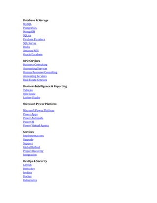 Database & Storage
MySQL
PostgreSQL
MongoDB
SQLite
Firebase Firestore
SQL Server
Redis
Amazon RDS
Oracle Database
BPO Services
Business Consulting
Accounting Services
Human Resource Consulting
Answering Services
Real Estate Services
Business Intelligence & Reporting
Tableau
Qlik Sense
Looker Studio
Microsoft Power Platform
Microsoft Power Platform
Power Apps
Power Automate
Power BI
Power Virtual Agents
Services
Implementations
Upgrade
Support
Global Rollout
Project Recovery
Integration
DevOps & Security
GitHub
Bitbucket
Jenkins
Docker
Kubernetes
 