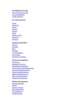 AI & Machine Learning
Azure Machine Learning
Amazon SageMaker
Google Vertex AI
UI / UX & Frontend
Figma
Adobe XD
Sketch
Angular
React.js
Vue.js
HTML5 / CSS3
Bootstrap
Tailwind
Quality & Automation
Appium
Selenium
JUnit
Postman
CI / CD Pipelines
Unit Testing
Performance Testing
IT Services & Solutions
IT Services
Managed IT Services
BI & Big Data Consulting
Cybersecurity Consulting Services
System Integration Services
Cloud Consulting Services
CRM Consulting Services
ERP Consulting Services
Salesforce Consultation
Software Development
Internet of Things
AR/VR
Software Testing
Web Design Firms
User Experience
Graphic Design
 