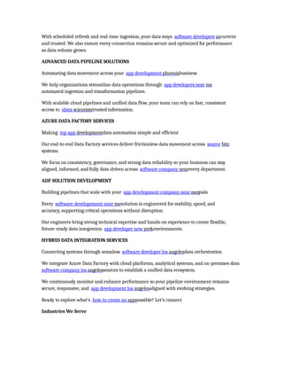 With scheduled refresh and real-time ingestion, your data stays software developers azcurrent
and trusted. We also ensure every connection remains secure and optimized for performance
as data volume grows.
ADVANCED DATA PIPELINE SOLUTIONS
Automating data movement across your app development phoenixbusiness
We help organizations streamline data operations through app developers near me
automated ingestion and transformation pipelines.
With scalable cloud pipelines and unified data flow, your team can rely on fast, consistent
access to idata scientiststrusted information.
AZURE DATA FACTORY SERVICES
Making top app developmentdata automation simple and efficient
Our end-to-end Data Factory services deliver frictionless data movement across source bitz
systems.
We focus on consistency, governance, and strong data reliability so your business can stay
aligned, informed, and fully data-driven across software company nearevery department.
ADF SOLUTION DEVELOPMENT
Building pipelines that scale with your app development company near megoals
Every software developement near mesolution is engineered for stability, speed, and
accuracy, supporting critical operations without disruption.
Our engineers bring strong technical expertise and hands-on experience to create flexible,
future-ready data integration app developer new yorkenvironments.
HYBRID DATA INTEGRATION SERVICES
Connecting systems through seamless software developer los angelesdata orchestration
We integrate Azure Data Factory with cloud platforms, analytical systems, and on-premises data
software company los angelessources to establish a unified data ecosystem.
We continuously monitor and enhance performance so your pipeline environment remains
secure, responsive, and app development los angelesaligned with evolving strategies.
Ready to explore what’s how to create an apppossible? Let’s connect
Industries We Serve
 