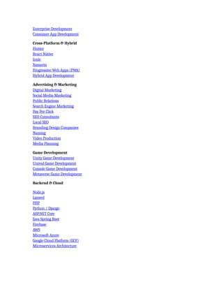 Enterprise Development
Consumer App Development
Cross-Platform & Hybrid
Flutter
React Native
Ionic
Xamarin
Progressive Web Apps (PWA)
Hybrid App Development
Advertising & Marketing
Digital Marketing
Social Media Marketing
Public Relations
Search Engine Marketing
Pay Per Click
SEO Consultants
Local SEO
Branding Design Companies
Naming
Video Production
Media Planning
Game Development
Unity Game Development
Unreal Game Development
Console Game Development
Metaverse Game Development
Backend & Cloud
Node.js
Laravel
PHP
Python / Django
ASP.NET Core
Java Spring Boot
Firebase
AWS
Microsoft Azure
Google Cloud Platform (GCP)
Microservices Architecture
 