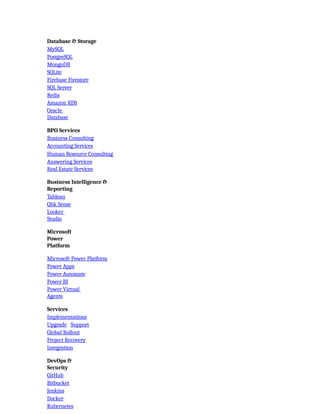 Database & Storage
MySQL
PostgreSQL
MongoDB
SQLite
Firebase Firestore
SQL Server
Redis
Amazon RDS
Oracle
Database
BPO Services
Business Consulting
Accounting Services
Human Resource Consulting
Answering Services
Real Estate Services
Business Intelligence &
Reporting
Tableau
Qlik Sense
Looker
Studio
Microsoft
Power
Platform
Microsoft Power Platform
Power Apps
Power Automate
Power BI
Power Virtual
Agents
Services
Implementations
Upgrade Support
Global Rollout
Project Recovery
Integration
DevOps &
Security
GitHub
Bitbucket
Jenkins
Docker
Kubernetes
 
