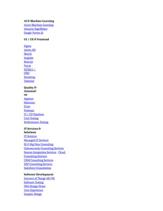 AI & Machine Learning
Azure Machine Learning
Amazon SageMaker
Google Vertex AI
UI / UX & Frontend
Figma
Adobe XD
Sketch
Angular
React.js
Vue.js
HTML5 /
CSS3
Bootstrap
Tailwind
Quality &
Automati
on
Appium
Selenium
JUnit
Postman
CI / CD Pipelines
Unit Testing
Performance Testing
IT Services &
Solutions
IT Services
Managed IT Services
BI & Big Data Consulting
Cybersecurity Consulting Services
System Integration Services Cloud
Consulting Services
CRM Consulting Services
ERP Consulting Services
Salesforce Consultation
Software Development
Internet of Things AR/VR
Software Testing
Web Design Firms
User Experience
Graphic Design
 